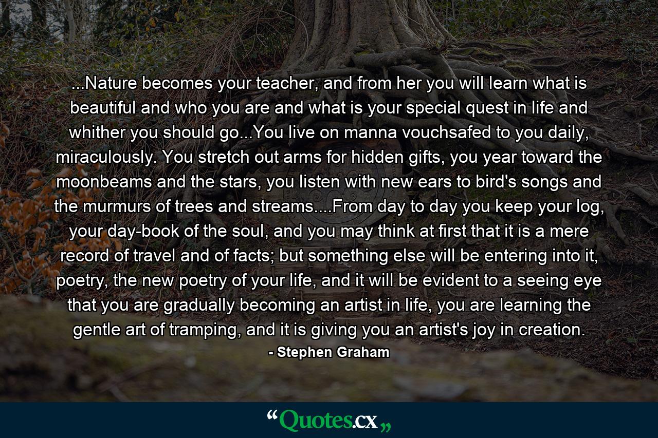 ...Nature becomes your teacher, and from her you will learn what is beautiful and who you are and what is your special quest in life and whither you should go...You live on manna vouchsafed to you daily, miraculously. You stretch out arms for hidden gifts, you year toward the moonbeams and the stars, you listen with new ears to bird's songs and the murmurs of trees and streams....From day to day you keep your log, your day-book of the soul, and you may think at first that it is a mere record of travel and of facts; but something else will be entering into it, poetry, the new poetry of your life, and it will be evident to a seeing eye that you are gradually becoming an artist in life, you are learning the gentle art of tramping, and it is giving you an artist's joy in creation. - Quote by Stephen Graham