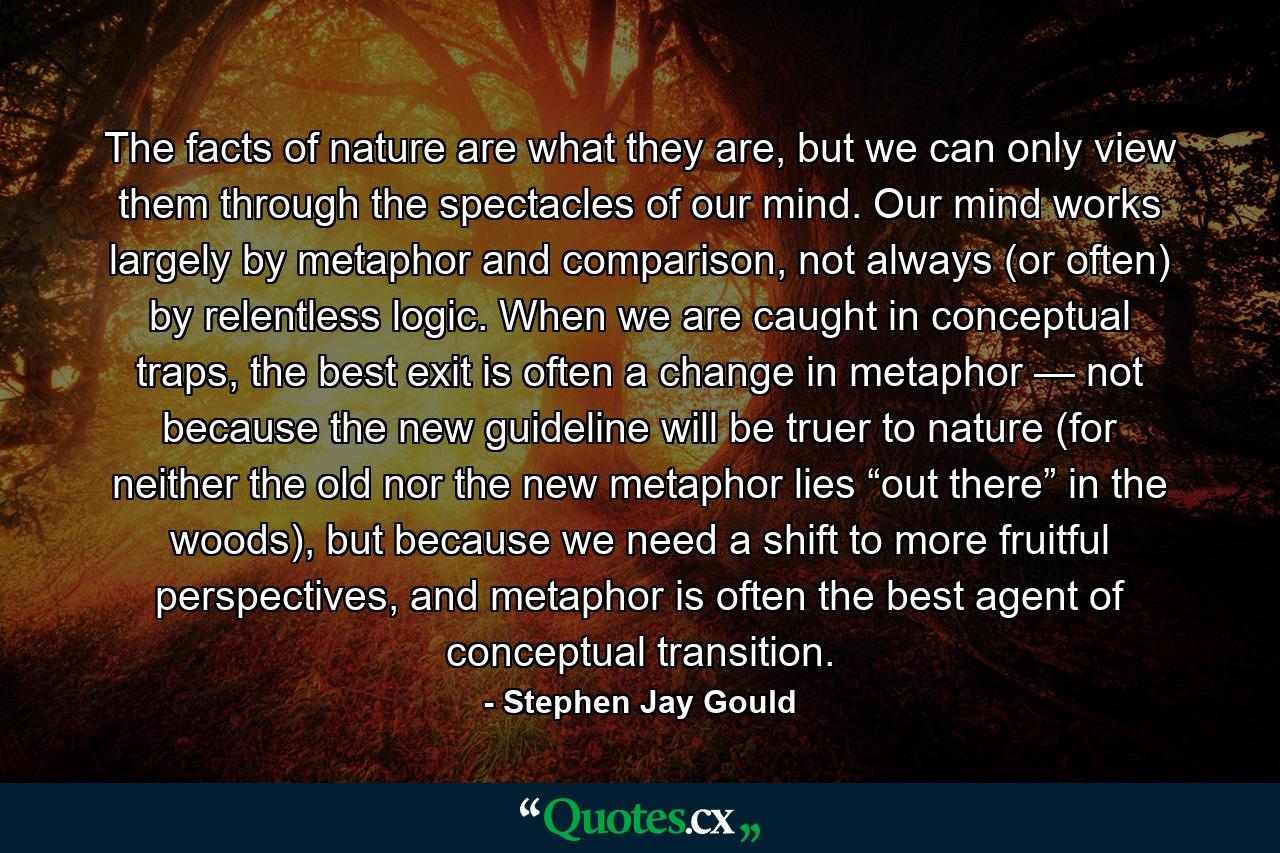 The facts of nature are what they are, but we can only view them through the spectacles of our mind. Our mind works largely by metaphor and comparison, not always (or often) by relentless logic. When we are caught in conceptual traps, the best exit is often a change in metaphor — not because the new guideline will be truer to nature (for neither the old nor the new metaphor lies “out there” in the woods), but because we need a shift to more fruitful perspectives, and metaphor is often the best agent of conceptual transition. - Quote by Stephen Jay Gould