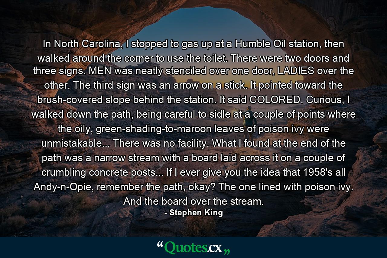 In North Carolina, I stopped to gas up at a Humble Oil station, then walked around the corner to use the toilet. There were two doors and three signs. MEN was neatly stenciled over one door, LADIES over the other. The third sign was an arrow on a stick. It pointed toward the brush-covered slope behind the station. It said COLORED. Curious, I walked down the path, being careful to sidle at a couple of points where the oily, green-shading-to-maroon leaves of poison ivy were unmistakable... There was no facility. What I found at the end of the path was a narrow stream with a board laid across it on a couple of crumbling concrete posts... If I ever give you the idea that 1958's all Andy-n-Opie, remember the path, okay? The one lined with poison ivy. And the board over the stream. - Quote by Stephen King