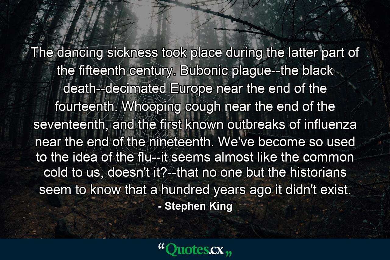 The dancing sickness took place during the latter part of the fifteenth century. Bubonic plague--the black death--decimated Europe near the end of the fourteenth. Whooping cough near the end of the seventeenth, and the first known outbreaks of influenza near the end of the nineteenth. We've become so used to the idea of the flu--it seems almost like the common cold to us, doesn't it?--that no one but the historians seem to know that a hundred years ago it didn't exist. - Quote by Stephen King