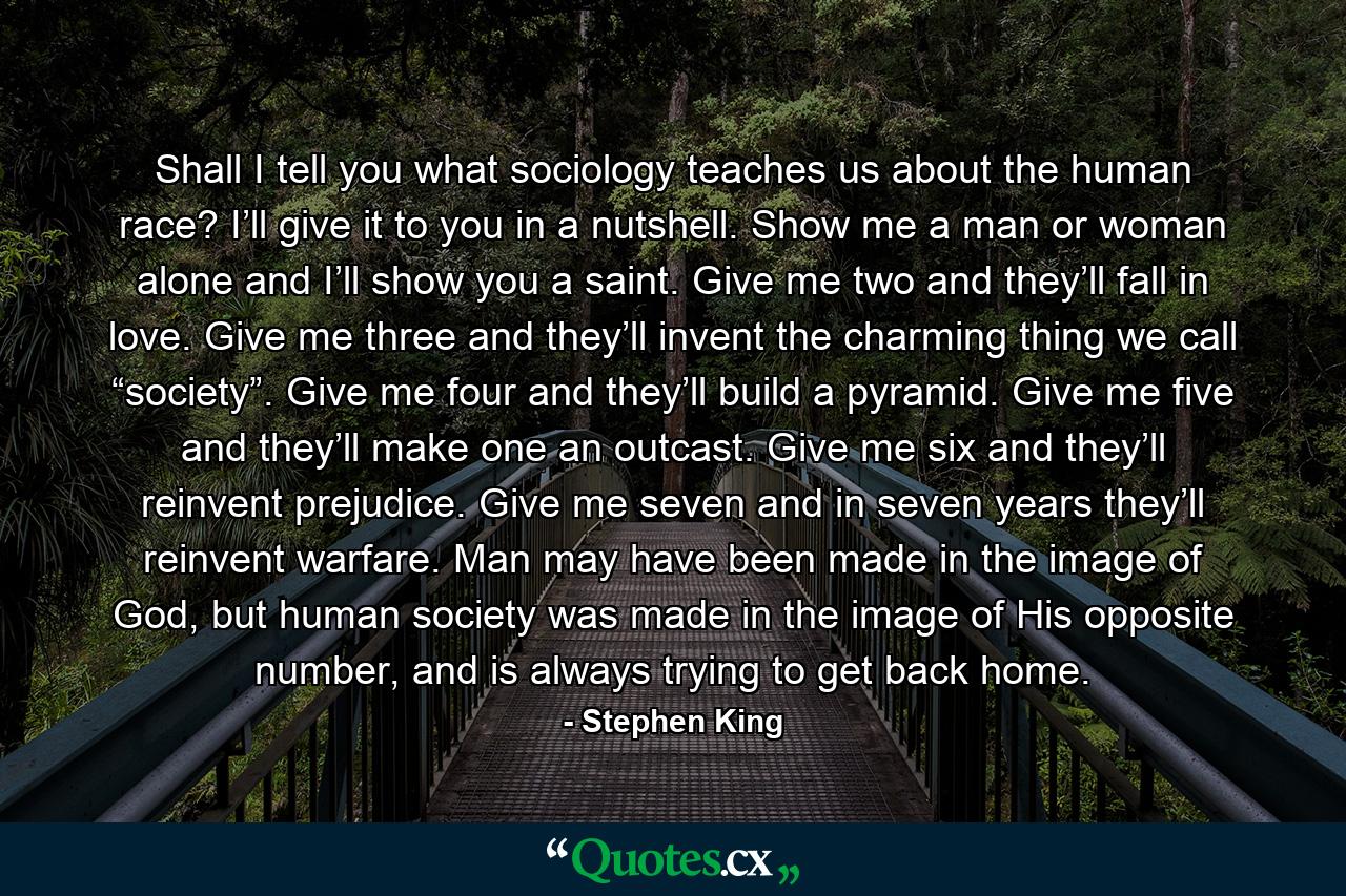 Shall I tell you what sociology teaches us about the human race? I’ll give it to you in a nutshell. Show me a man or woman alone and I’ll show you a saint. Give me two and they’ll fall in love. Give me three and they’ll invent the charming thing we call “society”. Give me four and they’ll build a pyramid. Give me five and they’ll make one an outcast. Give me six and they’ll reinvent prejudice. Give me seven and in seven years they’ll reinvent warfare. Man may have been made in the image of God, but human society was made in the image of His opposite number, and is always trying to get back home. - Quote by Stephen King