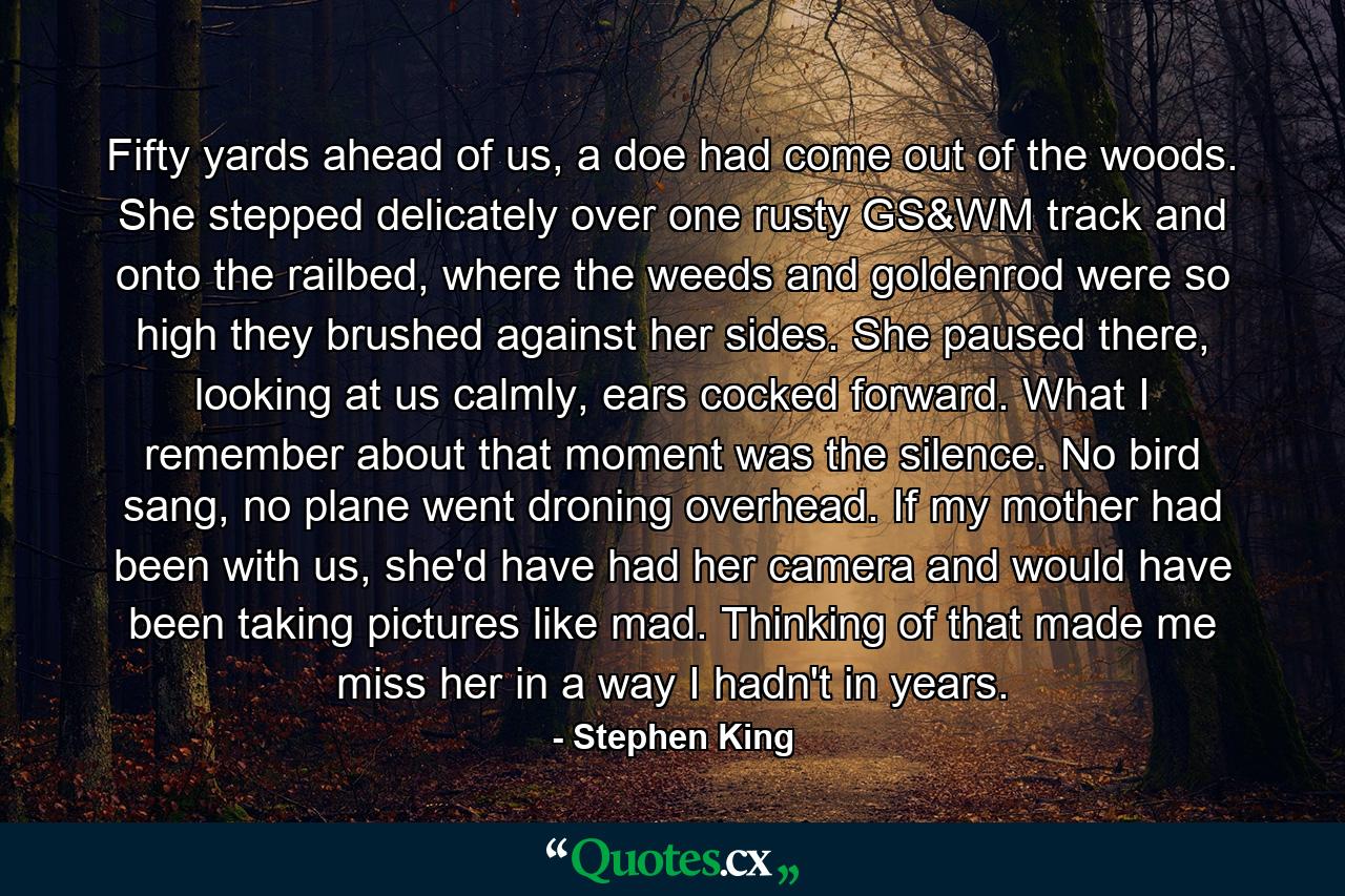 Fifty yards ahead of us, a doe had come out of the woods. She stepped delicately over one rusty GS&WM track and onto the railbed, where the weeds and goldenrod were so high they brushed against her sides. She paused there, looking at us calmly, ears cocked forward. What I remember about that moment was the silence. No bird sang, no plane went droning overhead. If my mother had been with us, she'd have had her camera and would have been taking pictures like mad. Thinking of that made me miss her in a way I hadn't in years. - Quote by Stephen King