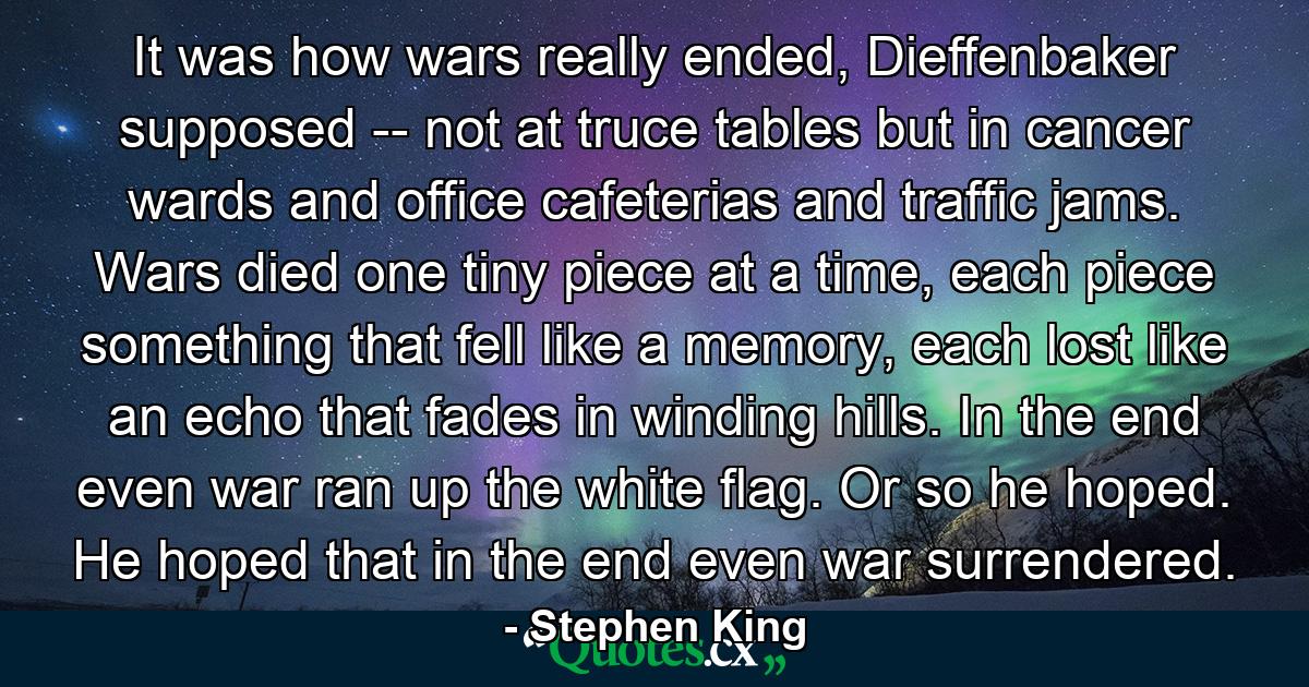 It was how wars really ended, Dieffenbaker supposed -- not at truce tables but in cancer wards and office cafeterias and traffic jams. Wars died one tiny piece at a time, each piece something that fell like a memory, each lost like an echo that fades in winding hills. In the end even war ran up the white flag. Or so he hoped. He hoped that in the end even war surrendered. - Quote by Stephen King