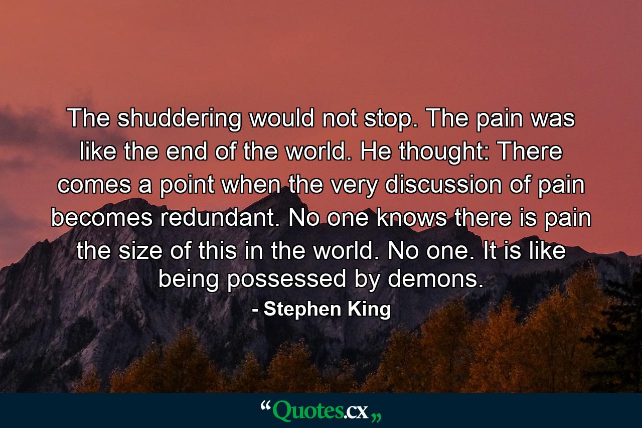 The shuddering would not stop. The pain was like the end of the world. He thought: There comes a point when the very discussion of pain becomes redundant. No one knows there is pain the size of this in the world. No one. It is like being possessed by demons. - Quote by Stephen King