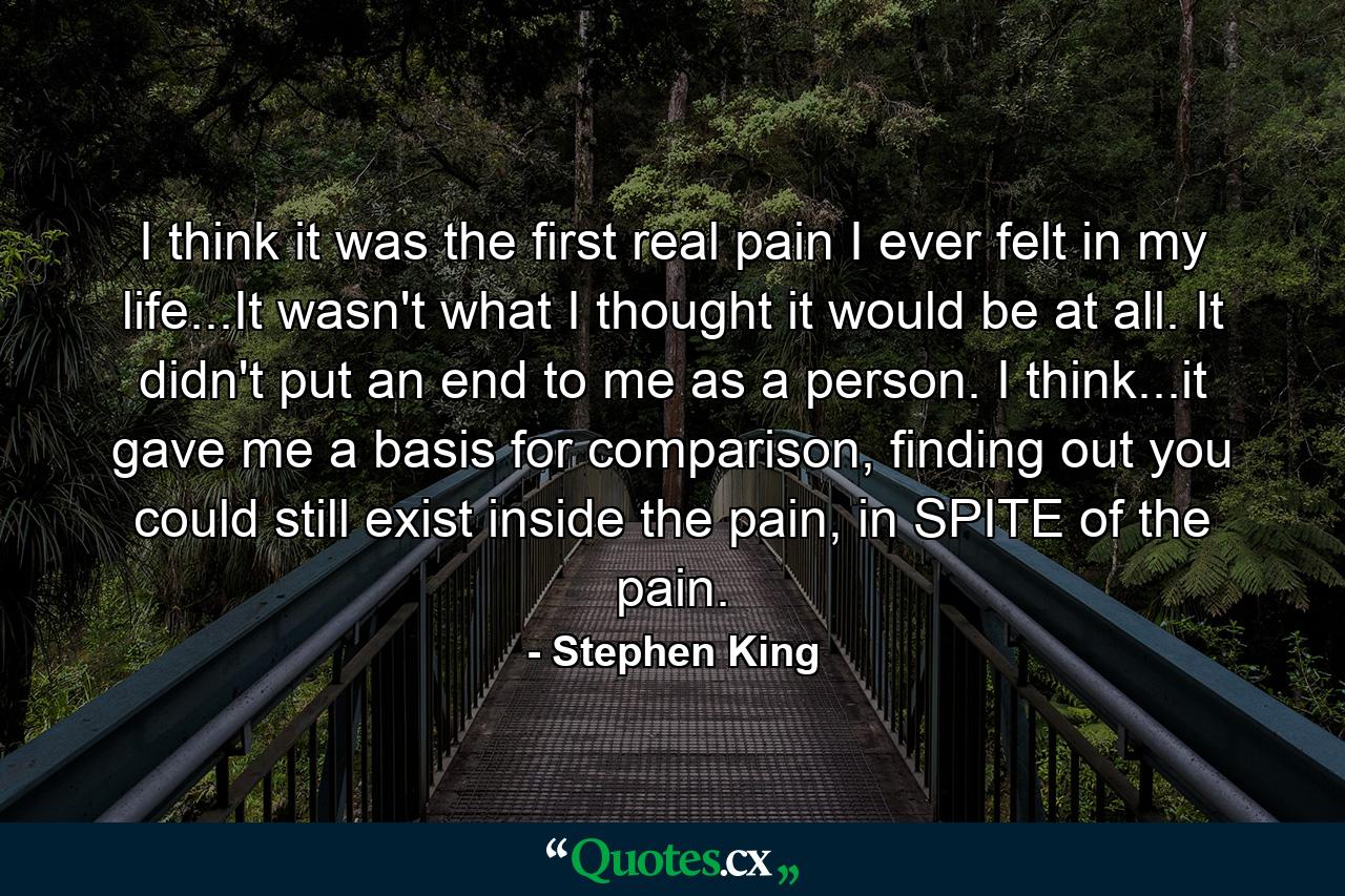 I think it was the first real pain I ever felt in my life...It wasn't what I thought it would be at all. It didn't put an end to me as a person. I think...it gave me a basis for comparison, finding out you could still exist inside the pain, in SPITE of the pain. - Quote by Stephen King