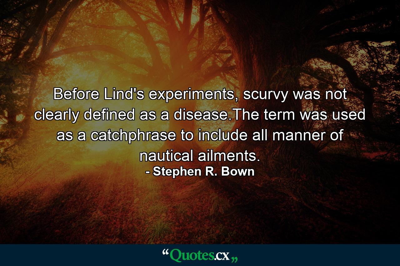 Before Lind's experiments, scurvy was not clearly defined as a disease.The term was used as a catchphrase to include all manner of nautical ailments. - Quote by Stephen R. Bown