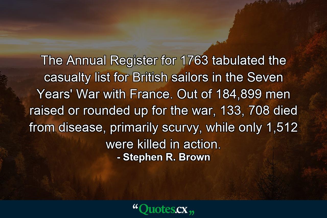 The Annual Register for 1763 tabulated the casualty list for British sailors in the Seven Years' War with France. Out of 184,899 men raised or rounded up for the war, 133, 708 died from disease, primarily scurvy, while only 1,512 were killed in action. - Quote by Stephen R. Brown