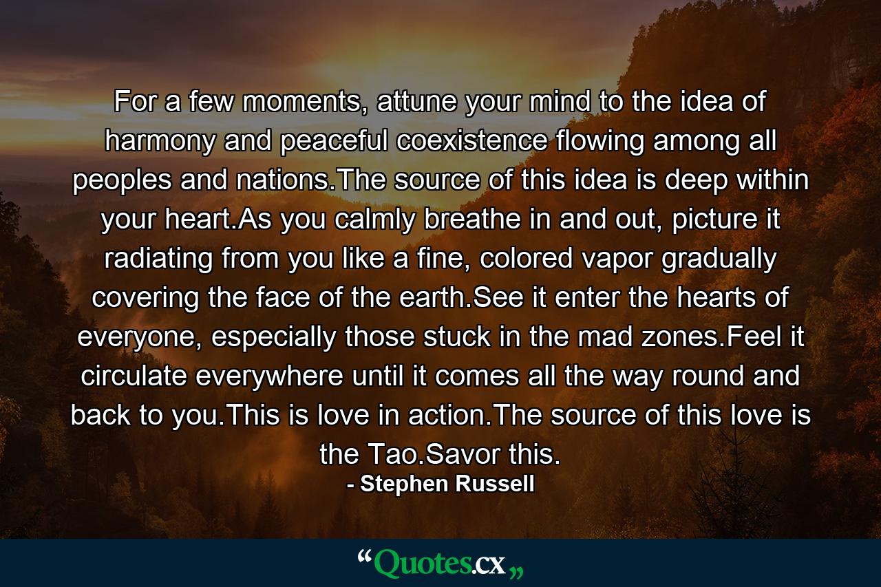 For a few moments, attune your mind to the idea of harmony and peaceful coexistence flowing among all peoples and nations.The source of this idea is deep within your heart.As you calmly breathe in and out, picture it radiating from you like a fine, colored vapor gradually covering the face of the earth.See it enter the hearts of everyone, especially those stuck in the mad zones.Feel it circulate everywhere until it comes all the way round and back to you.This is love in action.The source of this love is the Tao.Savor this. - Quote by Stephen Russell