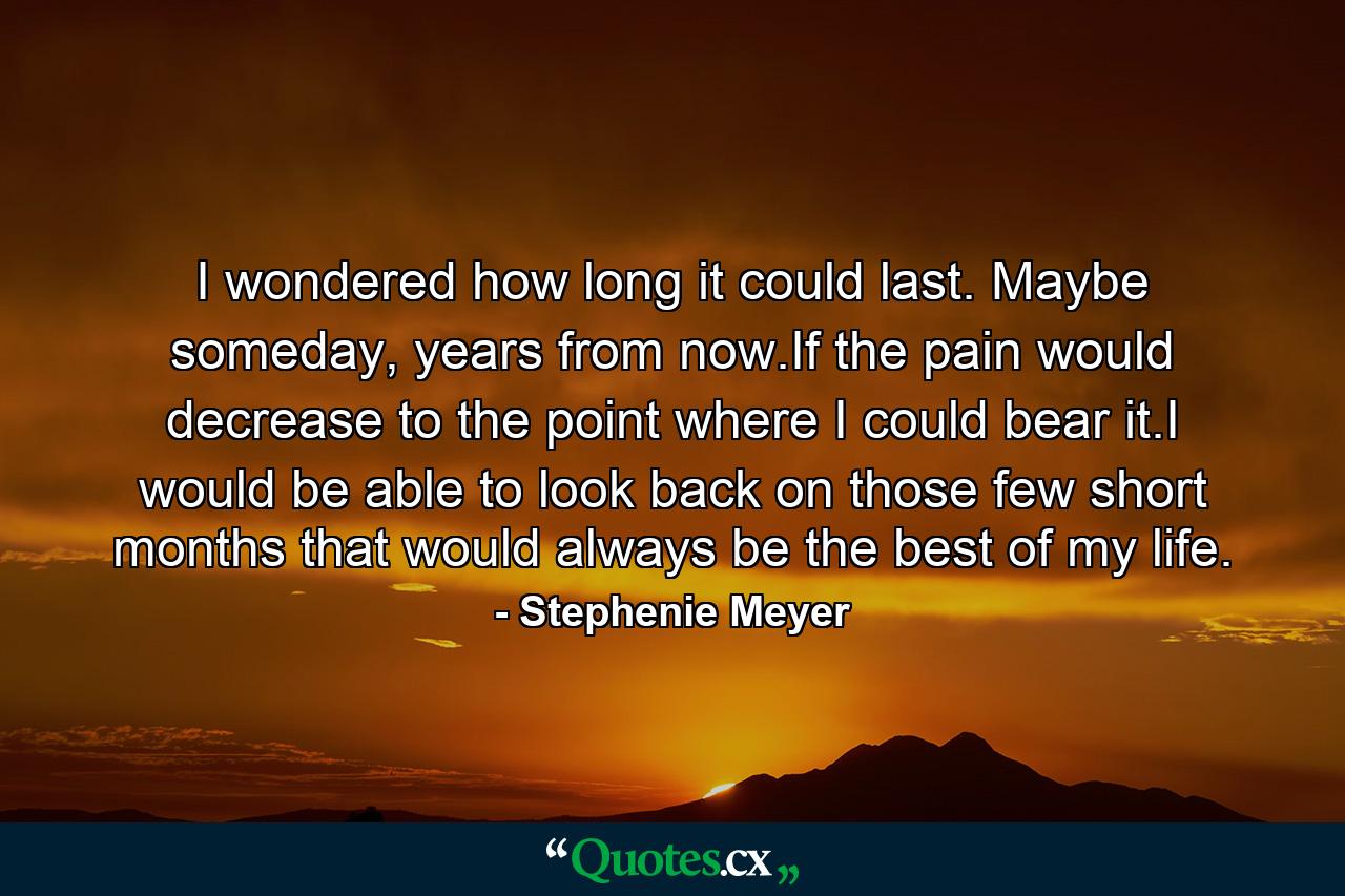 I wondered how long it could last. Maybe someday, years from now.If the pain would decrease to the point where I could bear it.I would be able to look back on those few short months that would always be the best of my life. - Quote by Stephenie Meyer