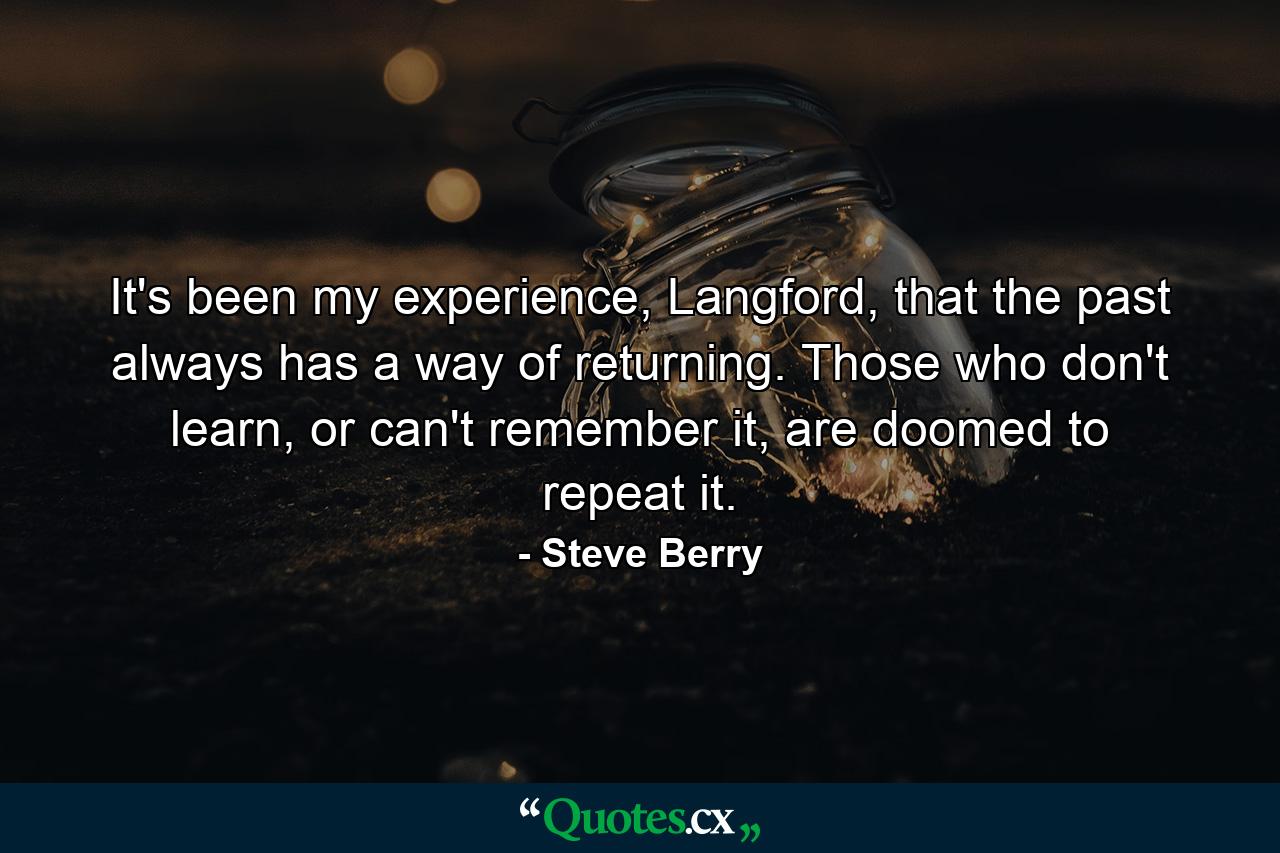 It's been my experience, Langford, that the past always has a way of returning. Those who don't learn, or can't remember it, are doomed to repeat it. - Quote by Steve Berry