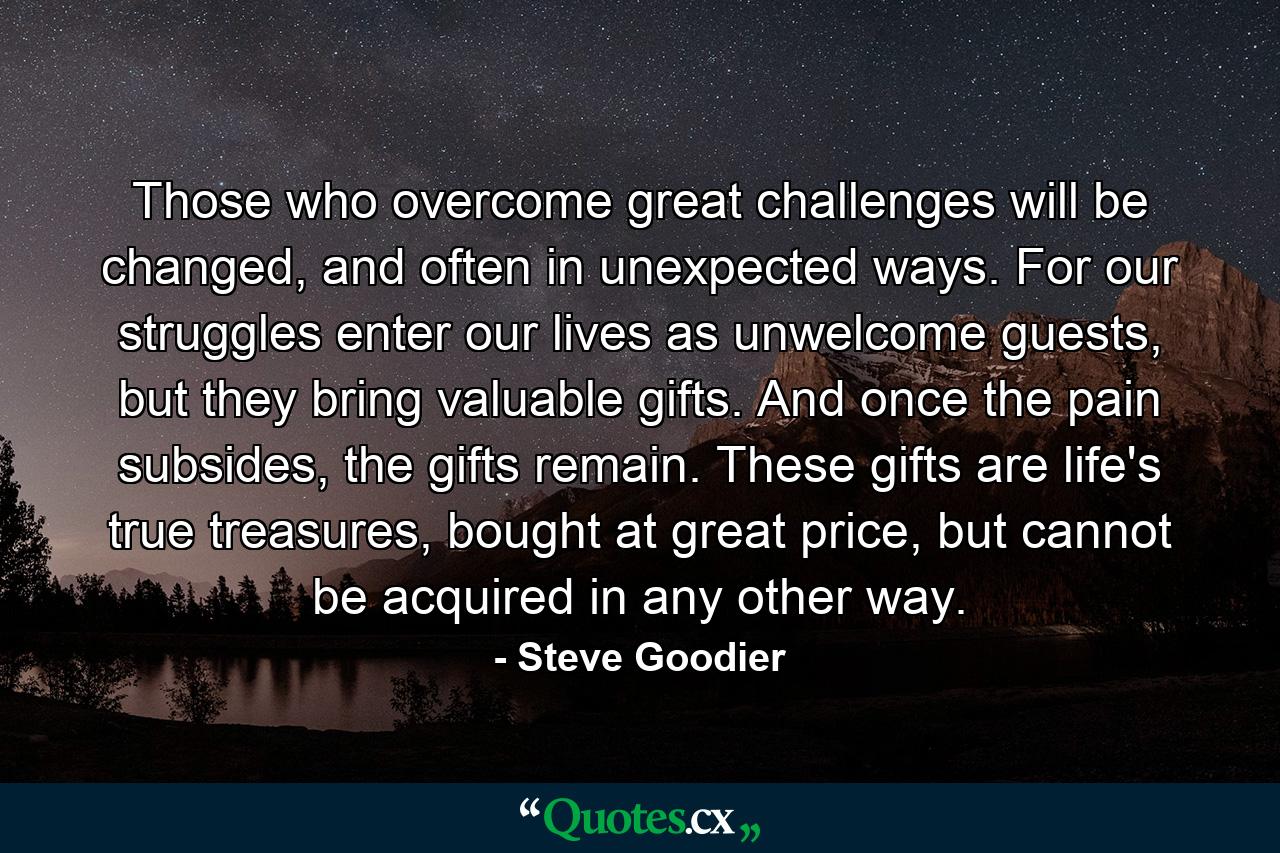 Those who overcome great challenges will be changed, and often in unexpected ways. For our struggles enter our lives as unwelcome guests, but they bring valuable gifts. And once the pain subsides, the gifts remain. These gifts are life's true treasures, bought at great price, but cannot be acquired in any other way. - Quote by Steve Goodier