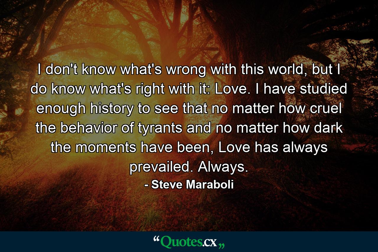 I don't know what's wrong with this world, but I do know what's right with it: Love. I have studied enough history to see that no matter how cruel the behavior of tyrants and no matter how dark the moments have been, Love has always prevailed. Always. - Quote by Steve Maraboli