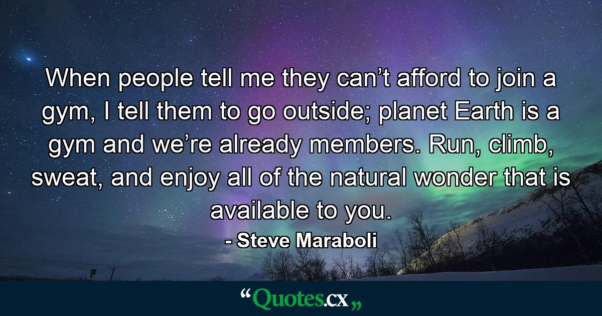 When people tell me they can’t afford to join a gym, I tell them to go outside; planet Earth is a gym and we’re already members. Run, climb, sweat, and enjoy all of the natural wonder that is available to you. - Quote by Steve Maraboli