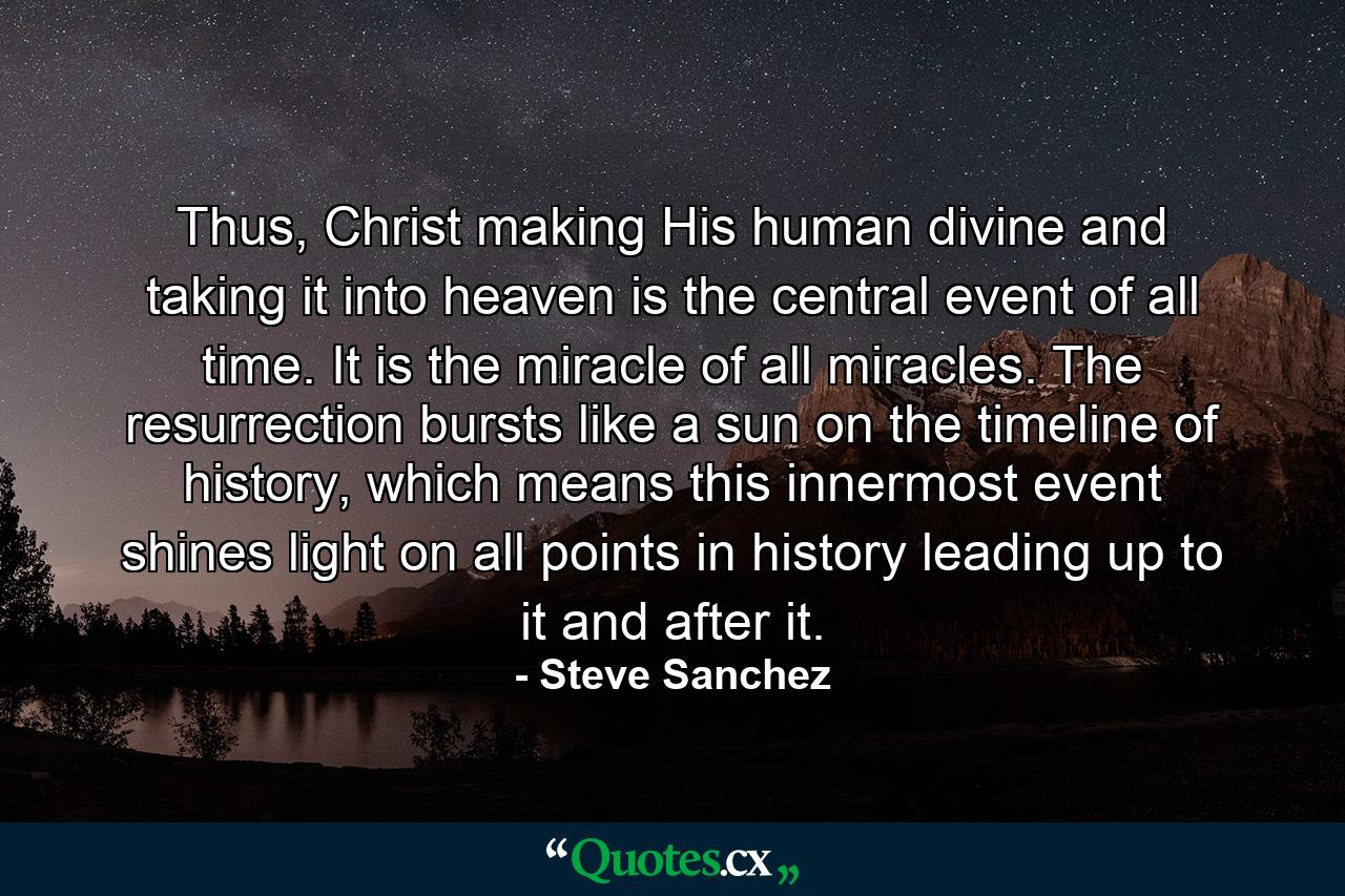 Thus, Christ making His human divine and taking it into heaven is the central event of all time. It is the miracle of all miracles. The resurrection bursts like a sun on the timeline of history, which means this innermost event shines light on all points in history leading up to it and after it. - Quote by Steve Sanchez