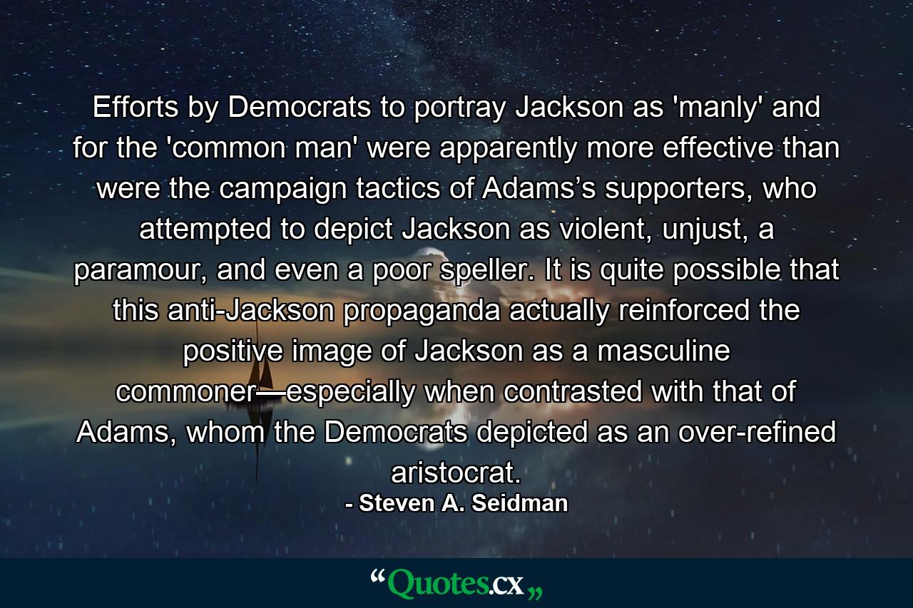 Efforts by Democrats to portray Jackson as 'manly' and for the 'common man' were apparently more effective than were the campaign tactics of Adams’s supporters, who attempted to depict Jackson as violent, unjust, a paramour, and even a poor speller. It is quite possible that this anti-Jackson propaganda actually reinforced the positive image of Jackson as a masculine commoner—especially when contrasted with that of Adams, whom the Democrats depicted as an over-refined aristocrat. - Quote by Steven A. Seidman