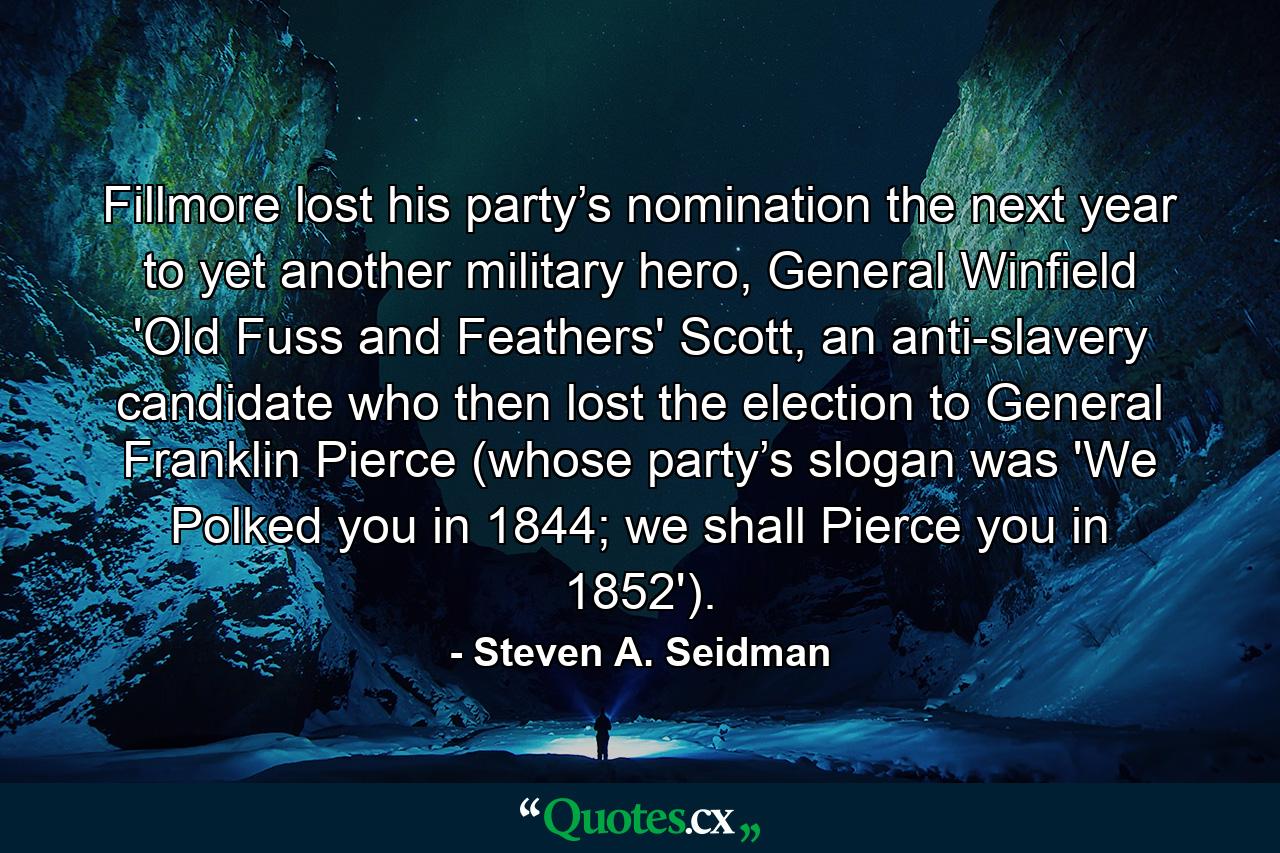 Fillmore lost his party’s nomination the next year to yet another military hero, General Winfield 'Old Fuss and Feathers' Scott, an anti-slavery candidate who then lost the election to General Franklin Pierce (whose party’s slogan was 'We Polked you in 1844; we shall Pierce you in 1852'). - Quote by Steven A. Seidman