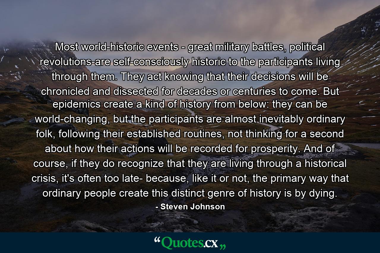 Most world-historic events - great military battles, political revolutions-are self-consciously historic to the participants living through them. They act knowing that their decisions will be chronicled and dissected for decades or centuries to come. But epidemics create a kind of history from below: they can be world-changing, but the participants are almost inevitably ordinary folk, following their established routines, not thinking for a second about how their actions will be recorded for prosperity. And of course, if they do recognize that they are living through a historical crisis, it's often too late- because, like it or not, the primary way that ordinary people create this distinct genre of history is by dying. - Quote by Steven Johnson