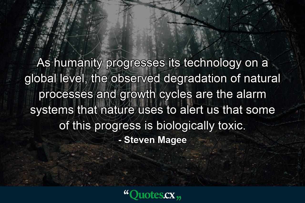 As humanity progresses its technology on a global level, the observed degradation of natural processes and growth cycles are the alarm systems that nature uses to alert us that some of this progress is biologically toxic. - Quote by Steven Magee