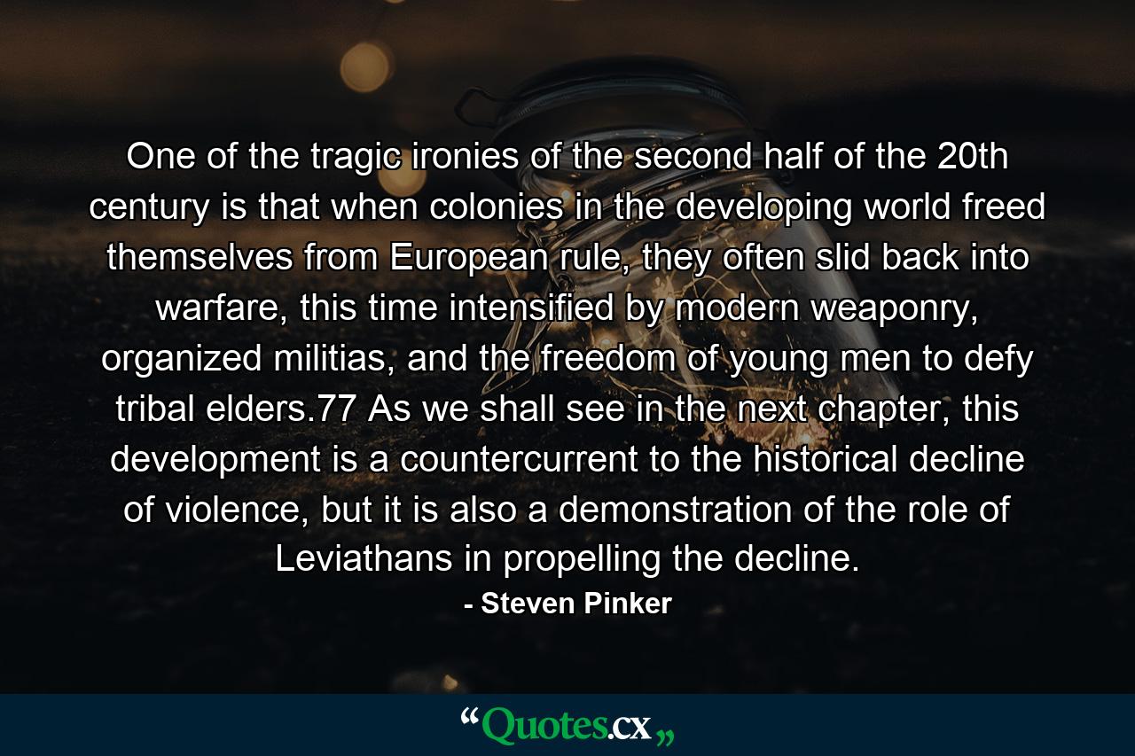 One of the tragic ironies of the second half of the 20th century is that when colonies in the developing world freed themselves from European rule, they often slid back into warfare, this time intensified by modern weaponry, organized militias, and the freedom of young men to defy tribal elders.77 As we shall see in the next chapter, this development is a countercurrent to the historical decline of violence, but it is also a demonstration of the role of Leviathans in propelling the decline. - Quote by Steven Pinker