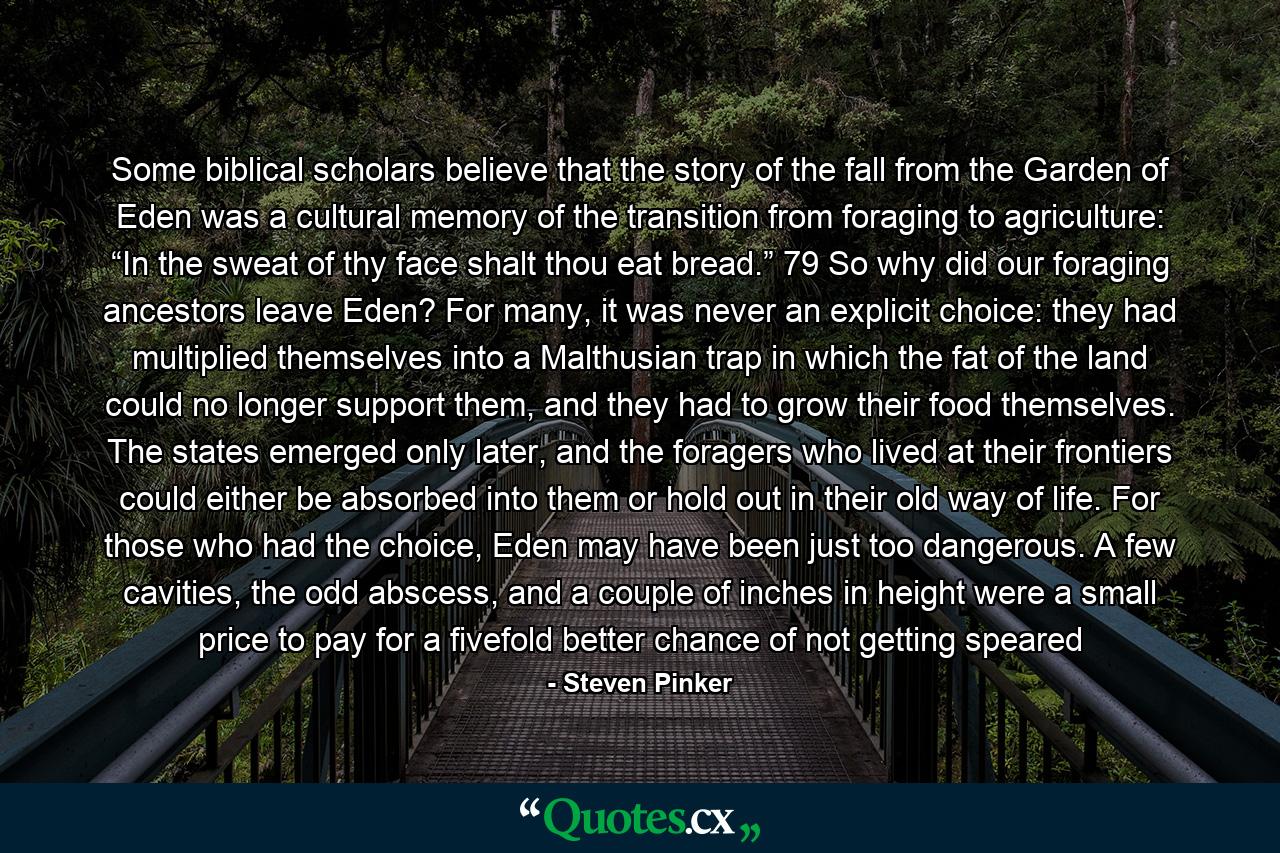 Some biblical scholars believe that the story of the fall from the Garden of Eden was a cultural memory of the transition from foraging to agriculture: “In the sweat of thy face shalt thou eat bread.” 79 So why did our foraging ancestors leave Eden? For many, it was never an explicit choice: they had multiplied themselves into a Malthusian trap in which the fat of the land could no longer support them, and they had to grow their food themselves. The states emerged only later, and the foragers who lived at their frontiers could either be absorbed into them or hold out in their old way of life. For those who had the choice, Eden may have been just too dangerous. A few cavities, the odd abscess, and a couple of inches in height were a small price to pay for a fivefold better chance of not getting speared - Quote by Steven Pinker