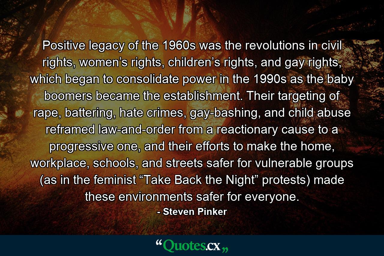 Positive legacy of the 1960s was the revolutions in civil rights, women’s rights, children’s rights, and gay rights, which began to consolidate power in the 1990s as the baby boomers became the establishment. Their targeting of rape, battering, hate crimes, gay-bashing, and child abuse reframed law-and-order from a reactionary cause to a progressive one, and their efforts to make the home, workplace, schools, and streets safer for vulnerable groups (as in the feminist “Take Back the Night” protests) made these environments safer for everyone. - Quote by Steven Pinker