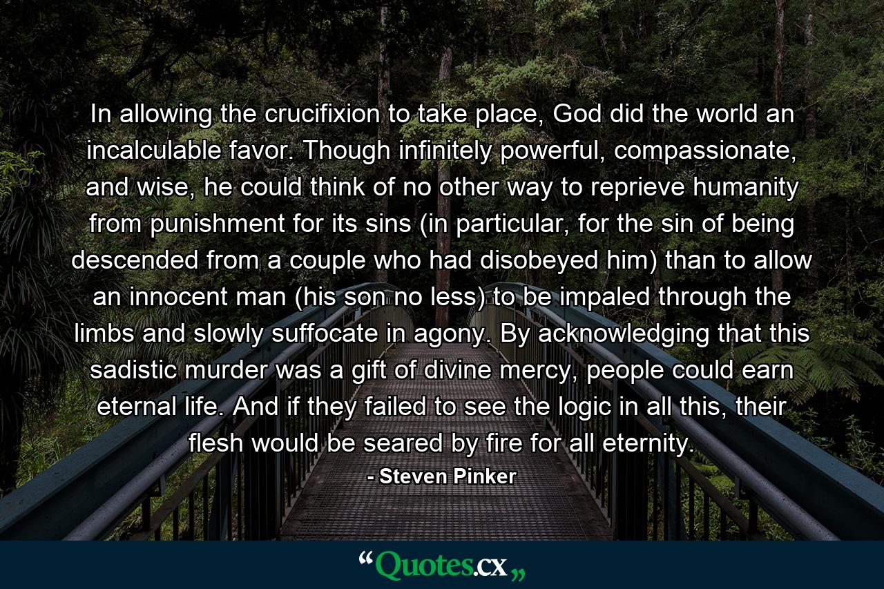 In allowing the crucifixion to take place, God did the world an incalculable favor. Though infinitely powerful, compassionate, and wise, he could think of no other way to reprieve humanity from punishment for its sins (in particular, for the sin of being descended from a couple who had disobeyed him) than to allow an innocent man (his son no less) to be impaled through the limbs and slowly suffocate in agony. By acknowledging that this sadistic murder was a gift of divine mercy, people could earn eternal life. And if they failed to see the logic in all this, their flesh would be seared by fire for all eternity. - Quote by Steven Pinker