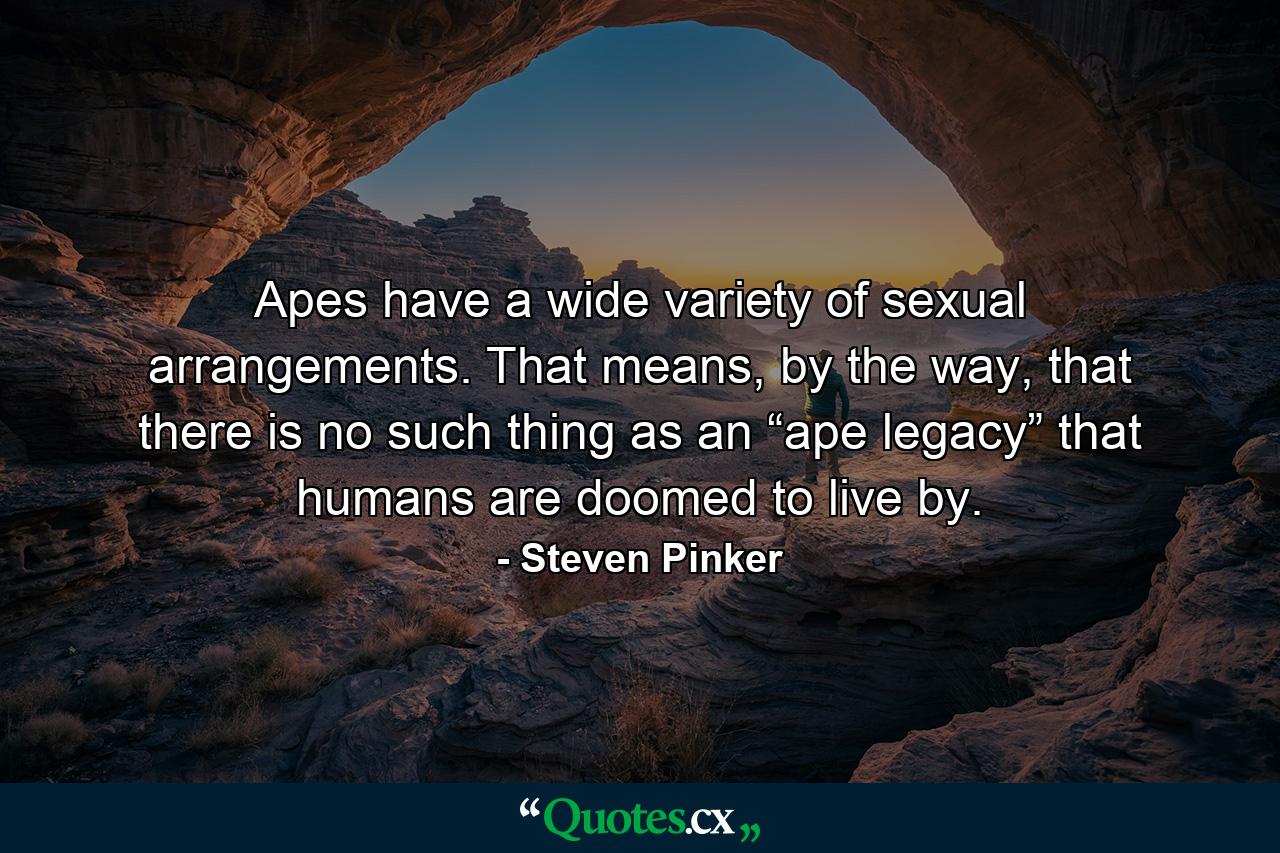 Apes have a wide variety of sexual arrangements. That means, by the way, that there is no such thing as an “ape legacy” that humans are doomed to live by. - Quote by Steven Pinker