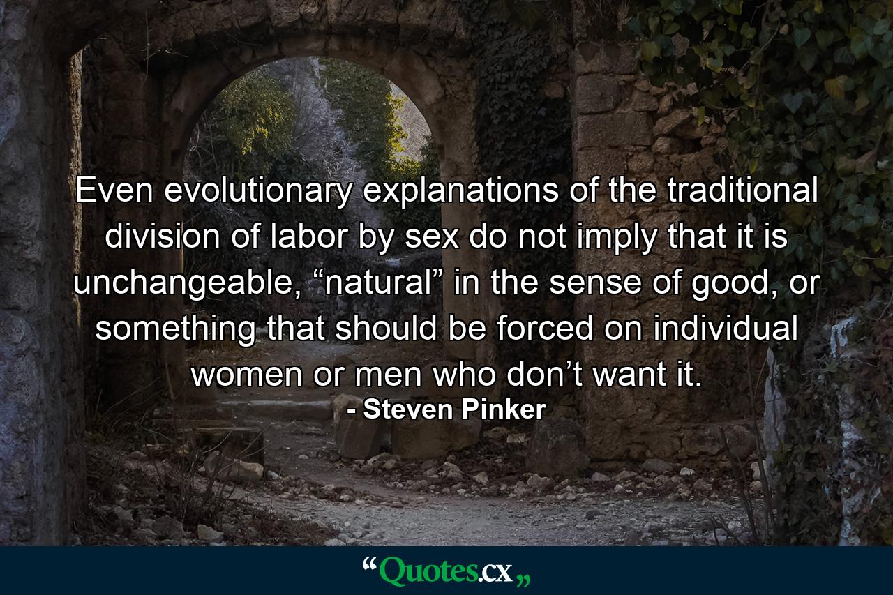 Even evolutionary explanations of the traditional division of labor by sex do not imply that it is unchangeable, “natural” in the sense of good, or something that should be forced on individual women or men who don’t want it. - Quote by Steven Pinker