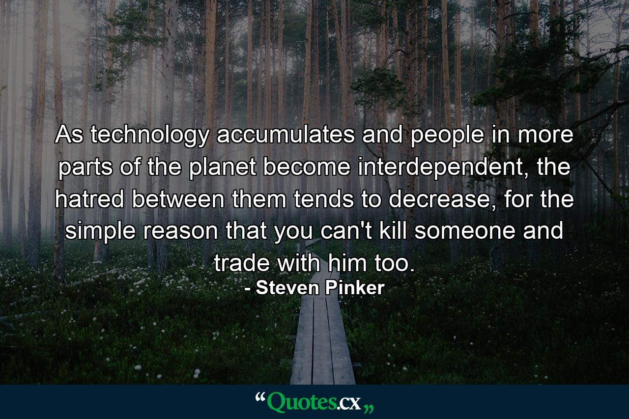 As technology accumulates and people in more parts of the planet become interdependent, the hatred between them tends to decrease, for the simple reason that you can't kill someone and trade with him too. - Quote by Steven Pinker