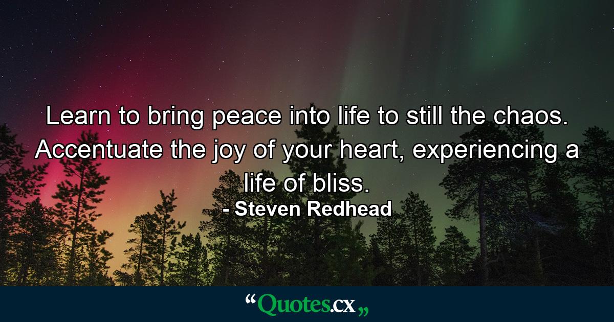 Learn to bring peace into life to still the chaos. Accentuate the joy of your heart, experiencing a life of bliss. - Quote by Steven Redhead