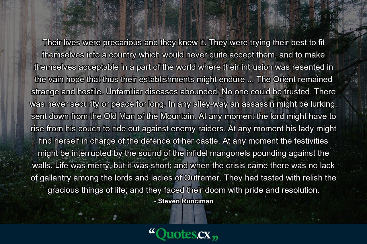 Their lives were precarious and they knew it. They were trying their best to fit themselves into a country which would never quite accept them, and to make themselves acceptable in a part of the world where their intrusion was resented in the vain hope that thus their establishments might endure ... The Orient remained strange and hostile. Unfamiliar diseases abounded. No one could be trusted. There was never security or peace for long. In any alley-way an assassin might be lurking, sent down from the Old Man of the Mountain. At any moment the lord might have to rise from his couch to ride out against enemy raiders. At any moment his lady might find herself in charge of the defence of her castle. At any moment the festivities might be interrupted by the sound of the infidel mangonels pounding against the walls. Life was merry, but it was short; and when the crisis came there was no lack of gallantry among the lords and ladies of Outremer. They had tasted with relish the gracious things of life; and they faced their doom with pride and resolution. - Quote by Steven Runciman