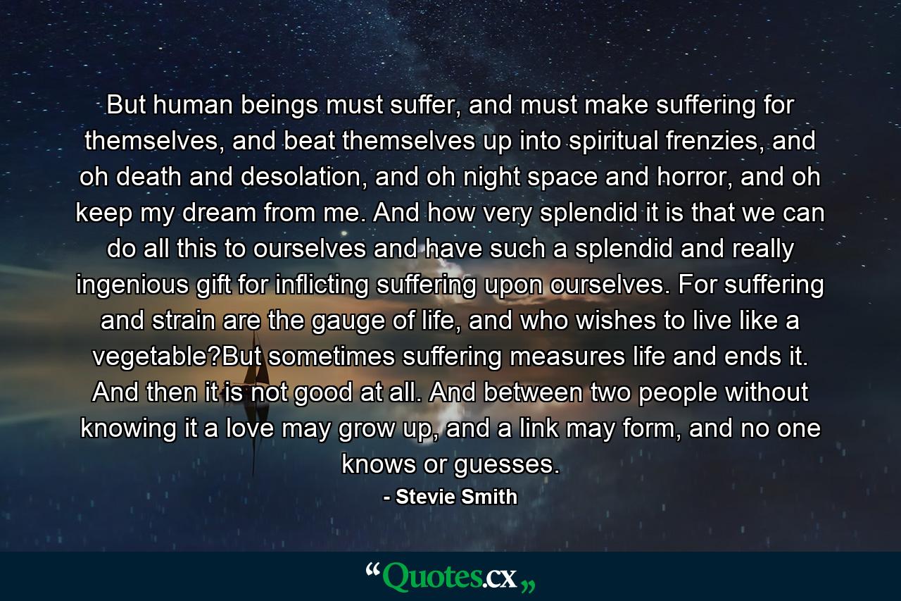 But human beings must suffer, and must make suffering for themselves, and beat themselves up into spiritual frenzies, and oh death and desolation, and oh night space and horror, and oh keep my dream from me. And how very splendid it is that we can do all this to ourselves and have such a splendid and really ingenious gift for inflicting suffering upon ourselves. For suffering and strain are the gauge of life, and who wishes to live like a vegetable?But sometimes suffering measures life and ends it. And then it is not good at all. And between two people without knowing it a love may grow up, and a link may form, and no one knows or guesses. - Quote by Stevie Smith