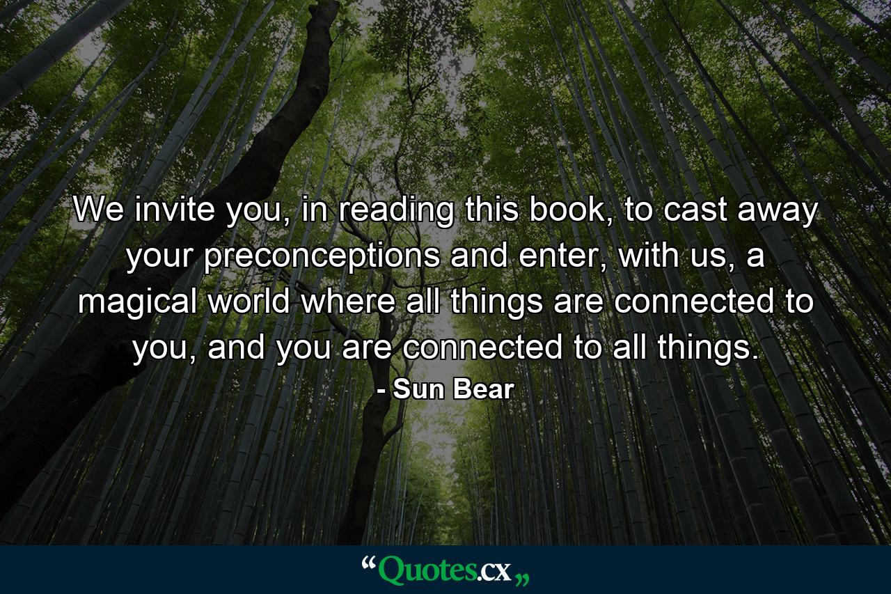 We invite you, in reading this book, to cast away your preconceptions and enter, with us, a magical world where all things are connected to you, and you are connected to all things. - Quote by Sun Bear