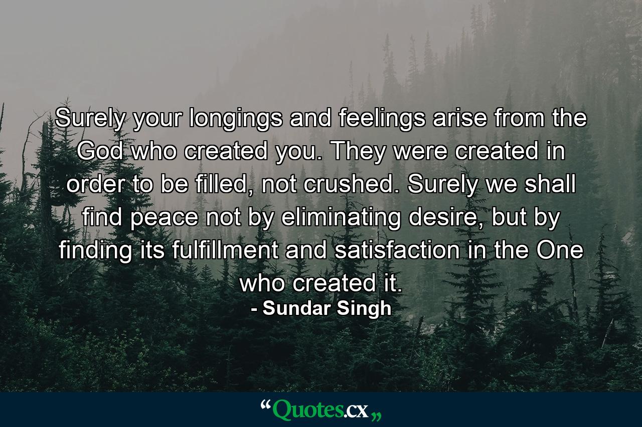 Surely your longings and feelings arise from the God who created you. They were created in order to be filled, not crushed. Surely we shall find peace not by eliminating desire, but by finding its fulfillment and satisfaction in the One who created it. - Quote by Sundar Singh