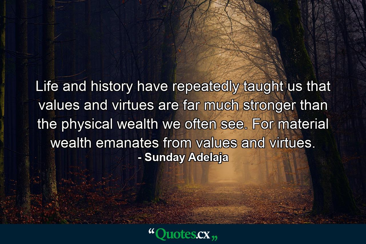 Life and history have repeatedly taught us that values and virtues are far much stronger than the physical wealth we often see. For material wealth emanates from values and virtues. - Quote by Sunday Adelaja