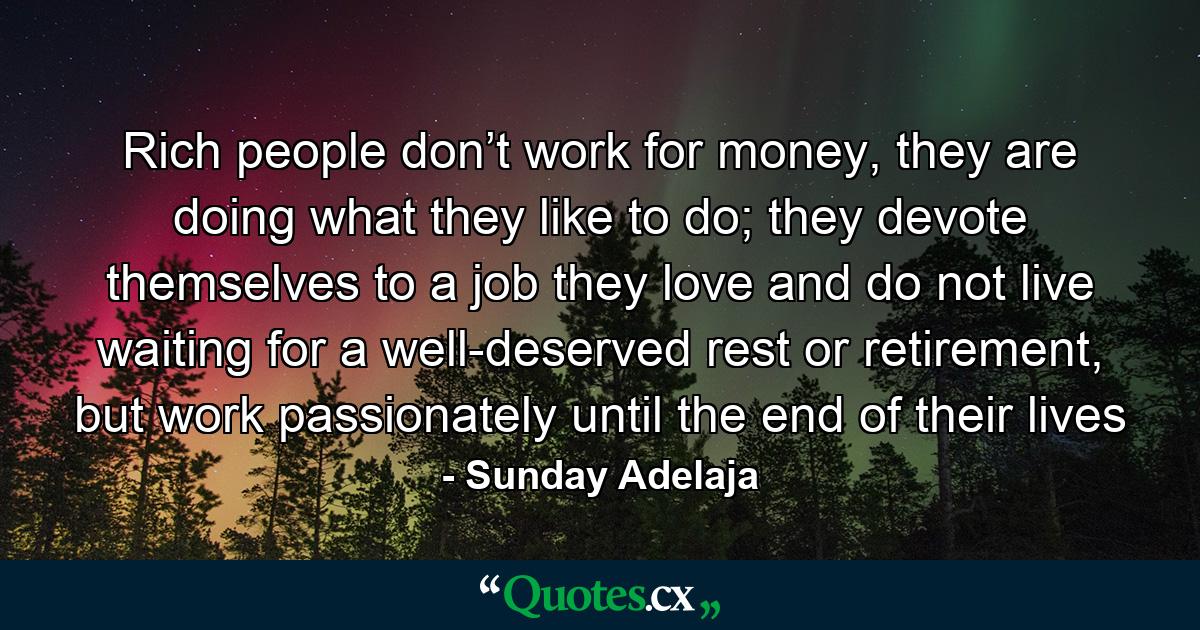 Rich people don’t work for money, they are doing what they like to do; they devote themselves to a job they love and do not live waiting for a well-deserved rest or retirement, but work passionately until the end of their lives - Quote by Sunday Adelaja