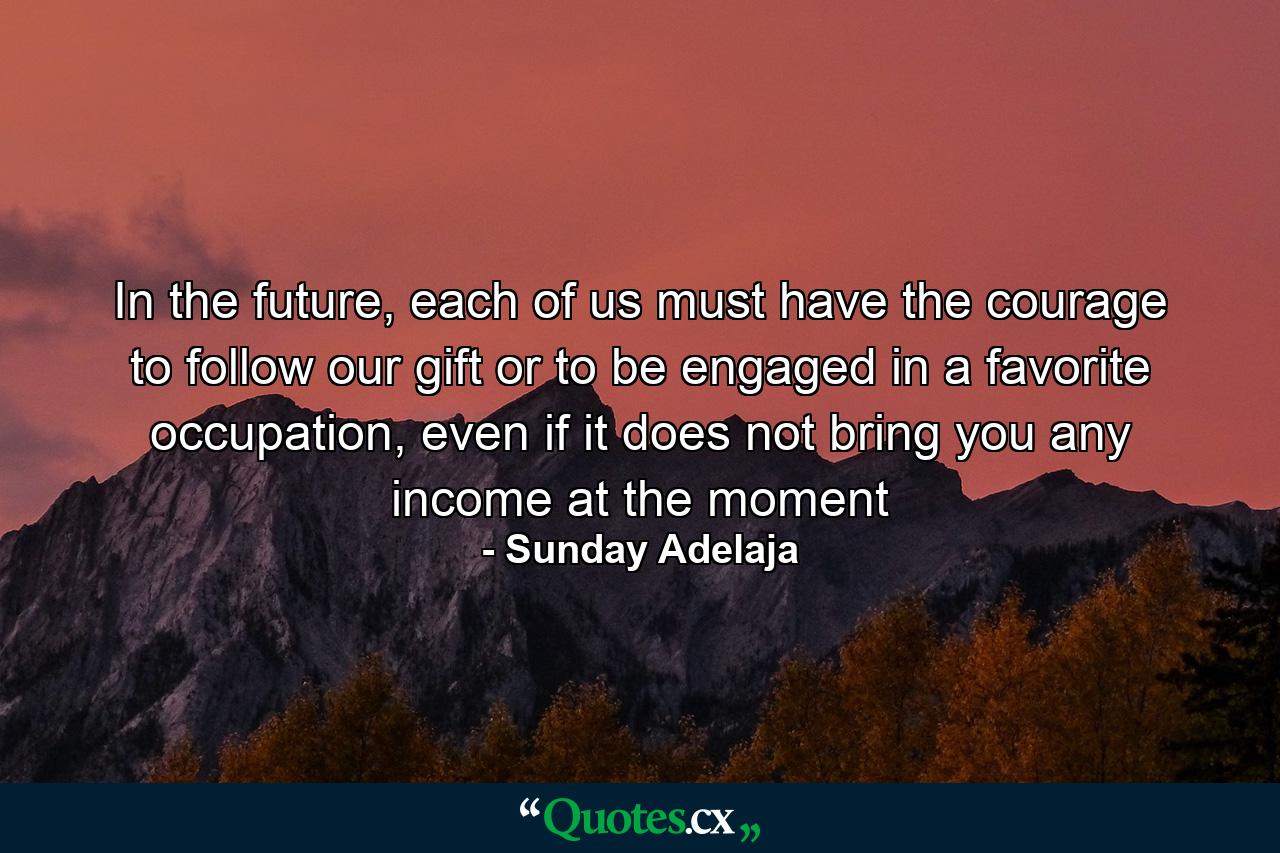 In the future, each of us must have the courage to follow our gift or to be engaged in a favorite occupation, even if it does not bring you any income at the moment - Quote by Sunday Adelaja