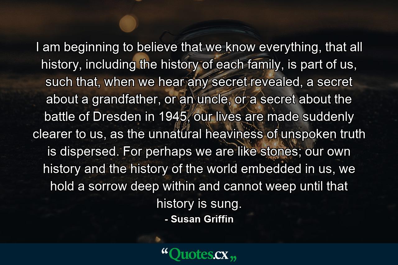 I am beginning to believe that we know everything, that all history, including the history of each family, is part of us, such that, when we hear any secret revealed, a secret about a grandfather, or an uncle, or a secret about the battle of Dresden in 1945, our lives are made suddenly clearer to us, as the unnatural heaviness of unspoken truth is dispersed. For perhaps we are like stones; our own history and the history of the world embedded in us, we hold a sorrow deep within and cannot weep until that history is sung. - Quote by Susan Griffin