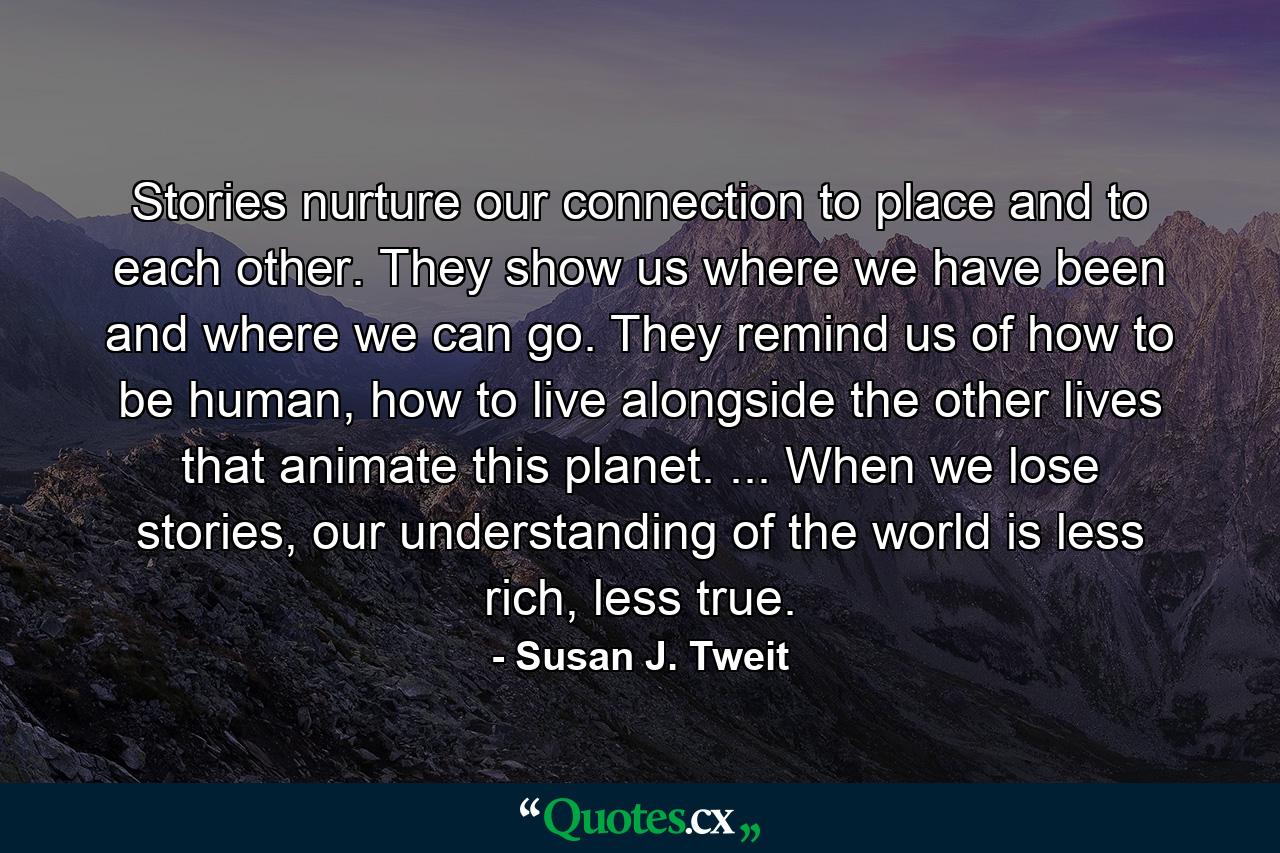 Stories nurture our connection to place and to each other. They show us where we have been and where we can go. They remind us of how to be human, how to live alongside the other lives that animate this planet. ... When we lose stories, our understanding of the world is less rich, less true. - Quote by Susan J. Tweit