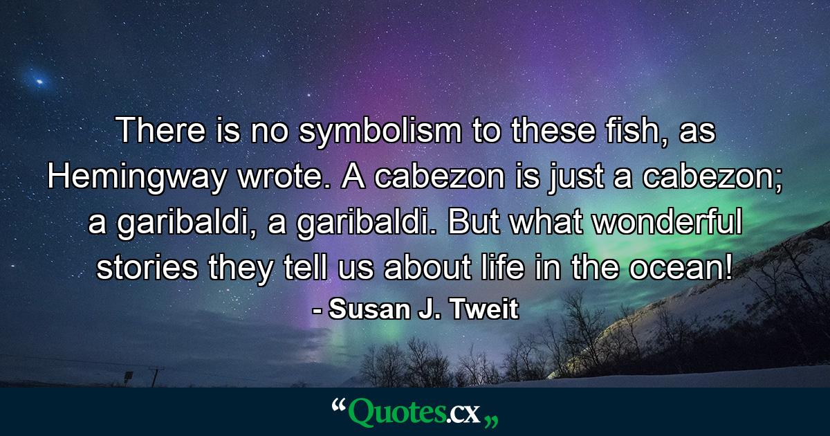 There is no symbolism to these fish, as Hemingway wrote. A cabezon is just a cabezon; a garibaldi, a garibaldi. But what wonderful stories they tell us about life in the ocean! - Quote by Susan J. Tweit