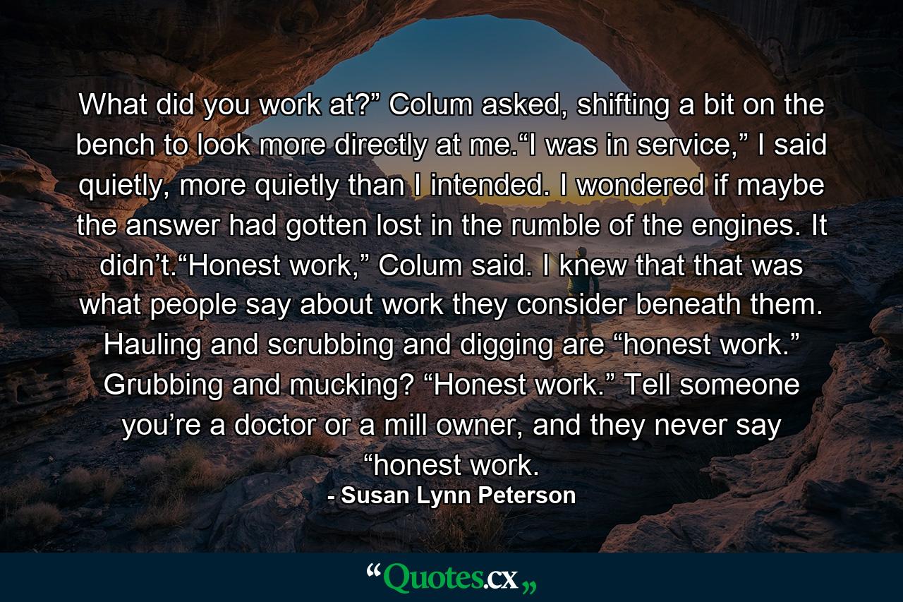 What did you work at?” Colum asked, shifting a bit on the bench to look more directly at me.“I was in service,” I said quietly, more quietly than I intended. I wondered if maybe the answer had gotten lost in the rumble of the engines. It didn’t.“Honest work,” Colum said. I knew that that was what people say about work they consider beneath them. Hauling and scrubbing and digging are “honest work.” Grubbing and mucking? “Honest work.” Tell someone you’re a doctor or a mill owner, and they never say “honest work. - Quote by Susan Lynn Peterson