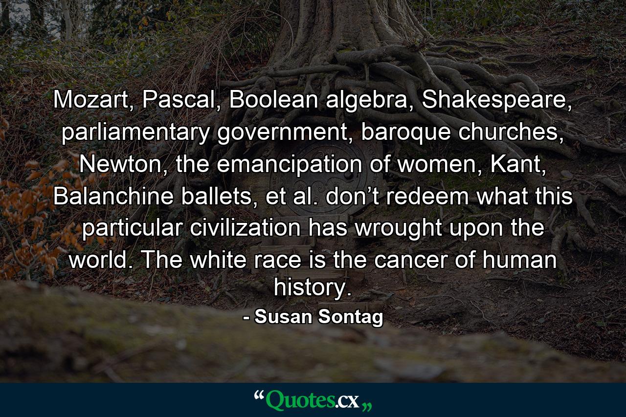 Mozart, Pascal, Boolean algebra, Shakespeare, parliamentary government, baroque churches, Newton, the emancipation of women, Kant, Balanchine ballets, et al. don’t redeem what this particular civilization has wrought upon the world. The white race is the cancer of human history. - Quote by Susan Sontag