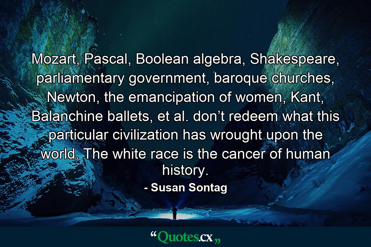 Mozart, Pascal, Boolean algebra, Shakespeare, parliamentary government, baroque churches, Newton, the emancipation of women, Kant, Balanchine ballets, et al. don’t redeem what this particular civilization has wrought upon the world. The white race is the cancer of human history. - Quote by Susan Sontag