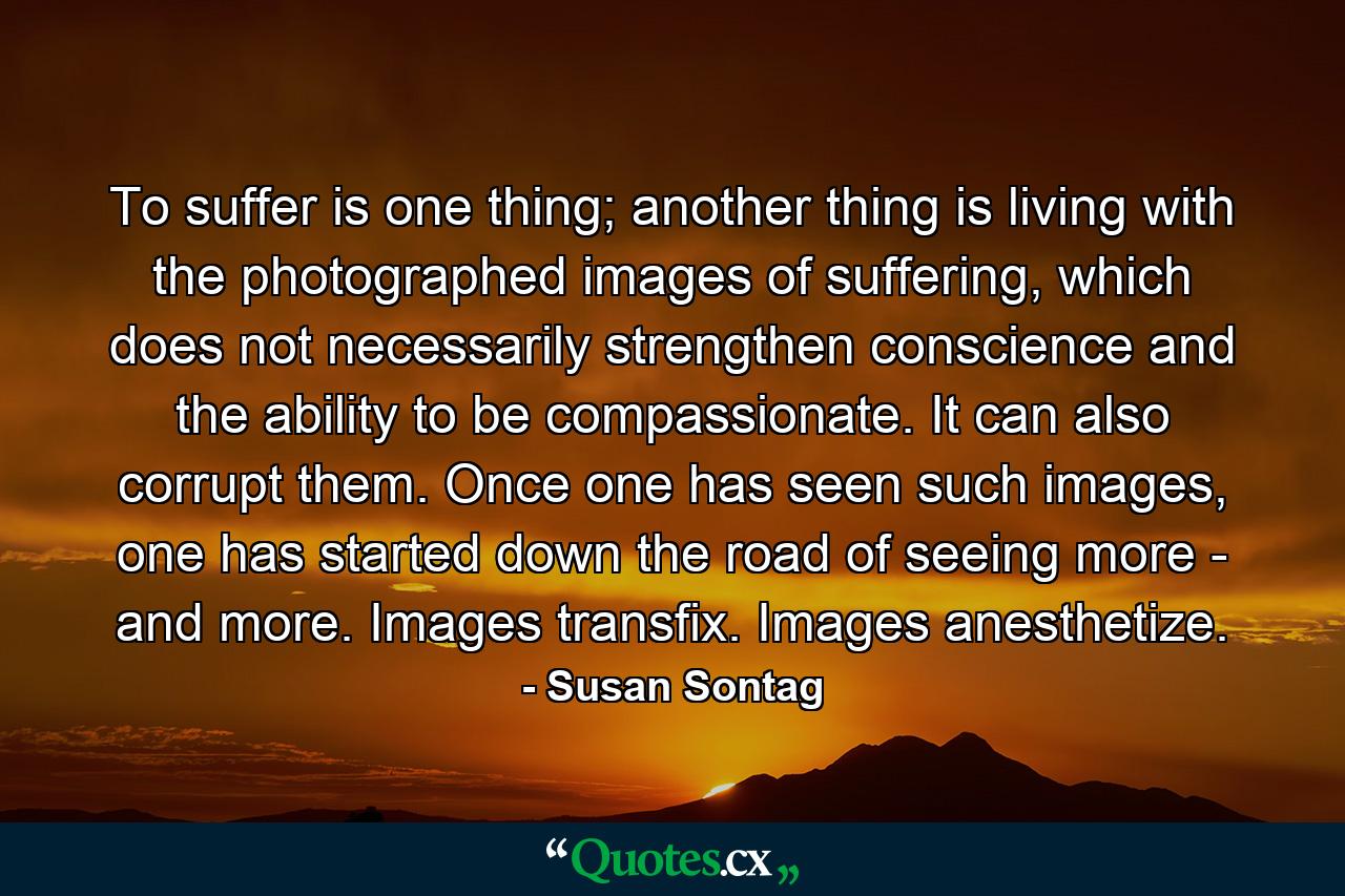 To suffer is one thing; another thing is living with the photographed images of suffering, which does not necessarily strengthen conscience and the ability to be compassionate. It can also corrupt them. Once one has seen such images, one has started down the road of seeing more - and more. Images transfix. Images anesthetize. - Quote by Susan Sontag