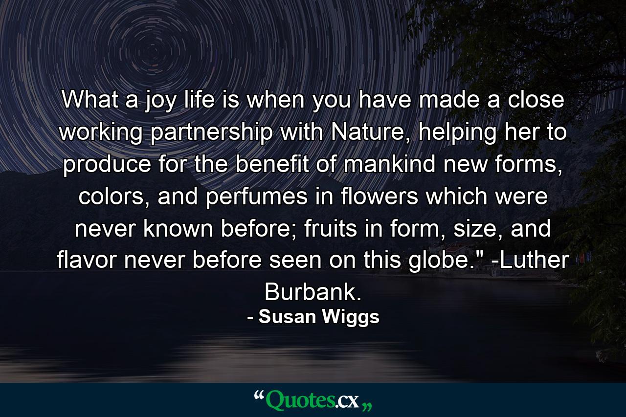 What a joy life is when you have made a close working partnership with Nature, helping her to produce for the benefit of mankind new forms, colors, and perfumes in flowers which were never known before; fruits in form, size, and flavor never before seen on this globe.