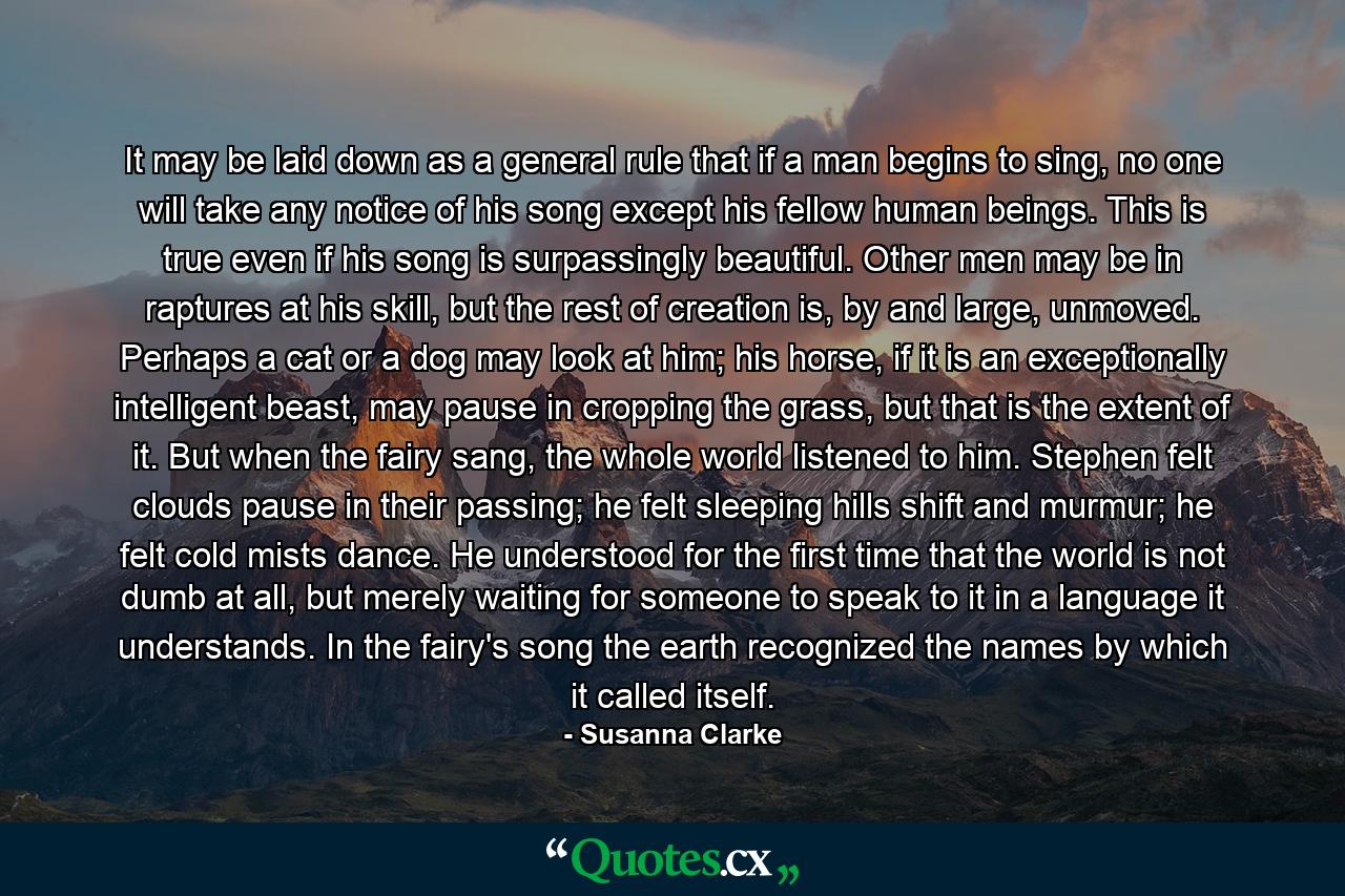 It may be laid down as a general rule that if a man begins to sing, no one will take any notice of his song except his fellow human beings. This is true even if his song is surpassingly beautiful. Other men may be in raptures at his skill, but the rest of creation is, by and large, unmoved. Perhaps a cat or a dog may look at him; his horse, if it is an exceptionally intelligent beast, may pause in cropping the grass, but that is the extent of it. But when the fairy sang, the whole world listened to him. Stephen felt clouds pause in their passing; he felt sleeping hills shift and murmur; he felt cold mists dance. He understood for the first time that the world is not dumb at all, but merely waiting for someone to speak to it in a language it understands. In the fairy's song the earth recognized the names by which it called itself. - Quote by Susanna Clarke