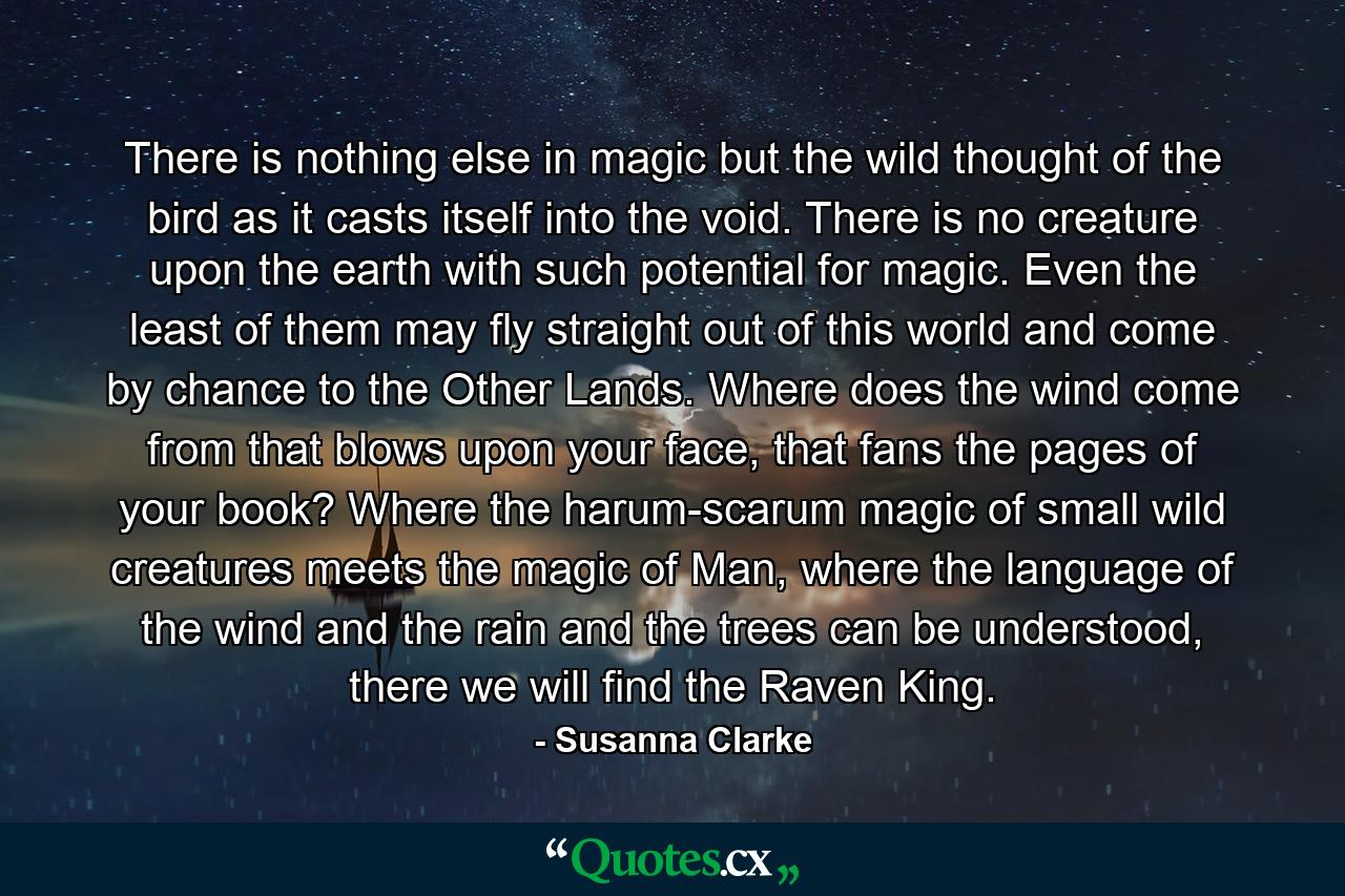 There is nothing else in magic but the wild thought of the bird as it casts itself into the void. There is no creature upon the earth with such potential for magic. Even the least of them may fly straight out of this world and come by chance to the Other Lands. Where does the wind come from that blows upon your face, that fans the pages of your book? Where the harum-scarum magic of small wild creatures meets the magic of Man, where the language of the wind and the rain and the trees can be understood, there we will find the Raven King. - Quote by Susanna Clarke