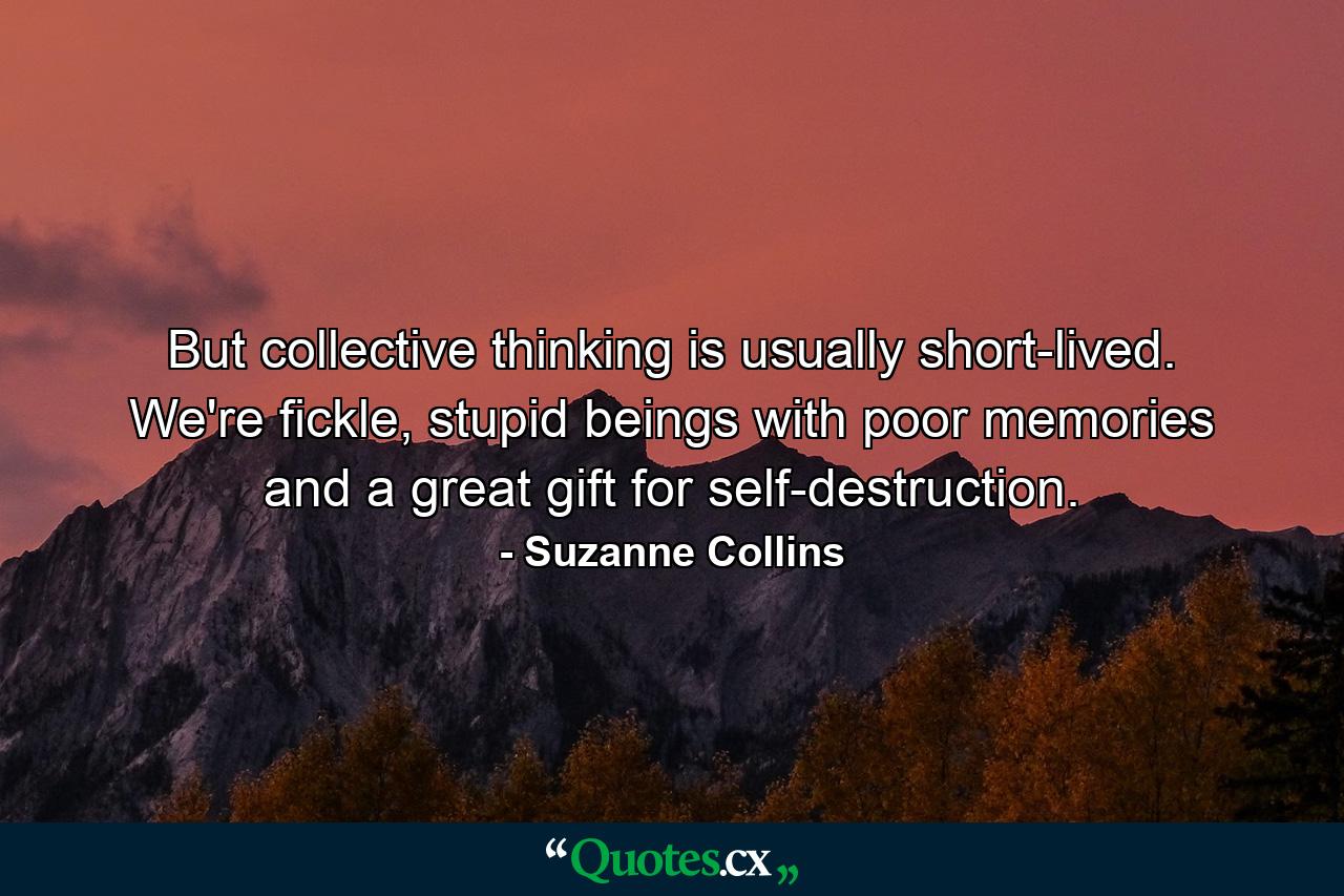 But collective thinking is usually short-lived. We're fickle, stupid beings with poor memories and a great gift for self-destruction. - Quote by Suzanne Collins