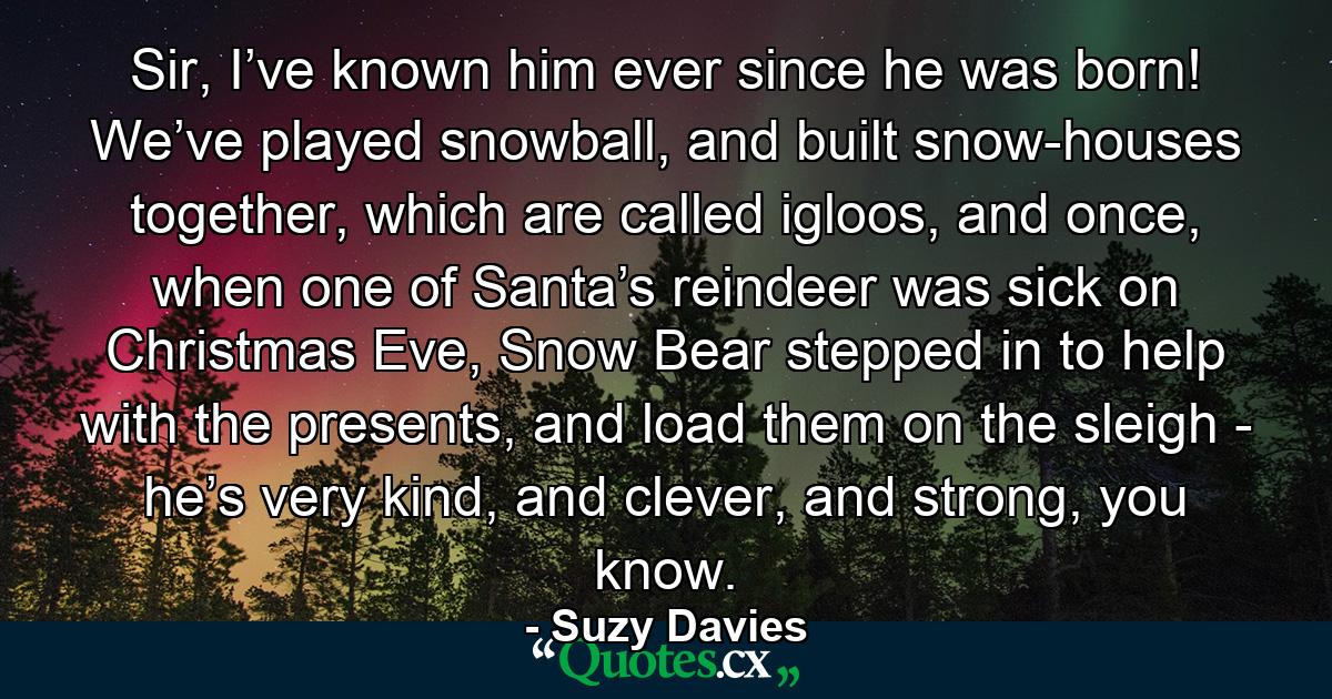 Sir, I’ve known him ever since he was born! We’ve played snowball, and built snow-houses together, which are called igloos, and once, when one of Santa’s reindeer was sick on Christmas Eve, Snow Bear stepped in to help with the presents, and load them on the sleigh - he’s very kind, and clever, and strong, you know. - Quote by Suzy Davies