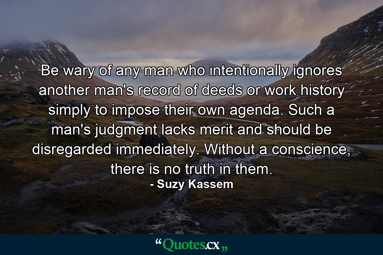 Be wary of any man who intentionally ignores another man's record of deeds or work history simply to impose their own agenda. Such a man's judgment lacks merit and should be disregarded immediately. Without a conscience, there is no truth in them. - Quote by Suzy Kassem